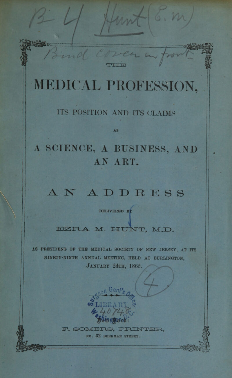 y& .:_ THE / M EDICAL PROFESSION, ITS POSITION AND ITS CLAIMS A SCIENCE, A BUSINESS, AND AN ART. AN ADDRESS DELIVERED B ; HlttJE^j^. JVC. ZHZTTHNTT, ive,:d. a8 president) of the medical society of new jersey, at its ninety-ninth annual meeting, held at burlington, January 24th, 1865. ■* * *■ <$> 5>LJI NO. 32 BEEKMAN STREET.