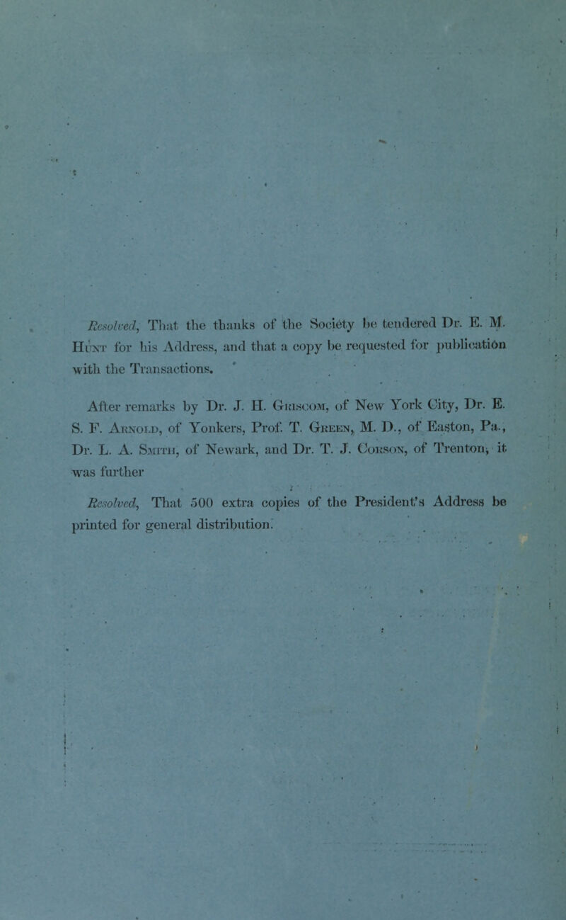 Resolved, That the thanks of the Society !>«' tendered Dr. E. M. Hunt for his Address, and that a copy be requested for publication with the Transactions. After remarks by Dr. J. H. Griscom, of New York City, Dr. E. S. F. Arnold, of Yonkers, Prof. T. Green, M. J.)., of Easton, Pa., Dr. L. A. Smith, of Newark, and Dr. T. J. Corson, of Trenton, it was further Resolved, That 500 extra copies of the President's Address be printed for general distribution.