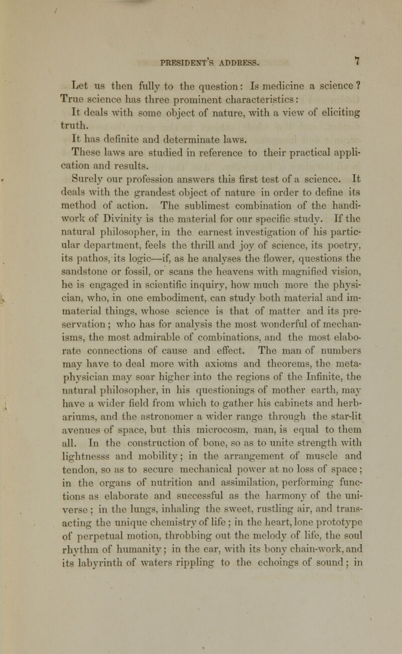 Let us then fully to the question: Is medicine a science ? True science has three prominent characteristics: It deals with some object of nature, with a view of eliciting truth. It has definite and determinate laws. Those laws are studied in reference to their practical appli- cation and results. Surely our profession answers this first test of a science. It deals with the grandest object of nature in order to define its method of action. The sublimest combination of the handi- work of Divinity is the material for our specific study. If the natural philosopher, in the earnest investigation of his partic- ular department, feels the thrill and joy of science, its poetry, its pathos, its logic—if, as he analyses the flower, questions the sandstone or fossil, or scans the heavens with magnified vision, he is engaged in scientific inquiry, how much more the physi- cian, who, in one embodiment, can study both material and im- material things, whose science is that of matter and its pre- servation ; who has for analysis the most wonderful of mechan- isms, the most admirable of combinations, and the most elabo- rate connections of cause and effect. The man of numbers may have to deal more with axioms and theorems, the meta- physician may soar higher into the regions of the Infinite, the natural philosopher, in his questionings of mother earth, may have a wider field from which to gather his cabinets and herb- ariums, and the astronomer a wider range through the star-lit avenues of space, but this microcosm, man, is equal to them all. In the construction of bone, so as to unite strength with lightnesss and mobility; in the arrangement of muscle and tendon, so as to secure mechanical power at no loss of space ; in the organs of nutrition and assimilation, performing func- tions as elaborate and successful as the harmony of the uni- verse ; in the lungs, inhaling the sweet, rustling air, and trans- acting the unique chemistry of life ; in the heart, lone prototype of perpetual motion, throbbing out the melody of life, the soul rhythm of humanity: in the car, with its bony chain-work,and its labyrinth of waters rippling to the echoings of sound; in