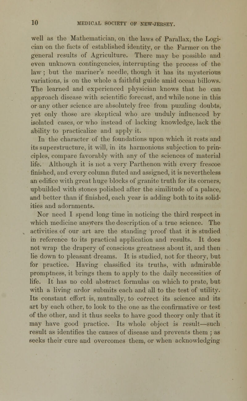 well as the Mathematician, on the laws of Parallax, the Logi- cian on the facts of established identity, or the Fanner on the general results of Agriculture. There may be possible and even unknown contingencies, interrupting the process of the law ; but the mariner's needle, though it has its mysterious variations, is on the whole a faithful guide amid ocean billows. The learned and experienced physician knows that he can approach disease with scientific forecast, and while none in this or any other science are absolutely free from puzzling doubts, yet only those are skeptical who are unduly influenced by isolated cases, or who instead of lacking knowledge, lack the ability to practicalize and apply it. In the character of the foundations upon which it rests and its superstructure, it will, in its harmonious subjection to prin- ciples, compare favorably with any of the sciences of material life. Although it is not a very Parthenon with every frescoe finished, and every column fluted and assigned, it is nevertheless an edifice with great huge blocks of granite truth for its corners, upbuilded with stones polished after the similitude of a palace, and better than if finished, each year is adding both to its solid- ities and adornments. Nor need I spend long time in noticing the third respect in which medicine answers the description of a true science. The activities of our art are the standing proof that it is studied in reference to its practical application and results. It does not wrap the drapery of conscious greatness about it, and then lie down to pleasant dreams. It is studied, not for theory, but for practice. Having classified its truths, with admirable promptness, it brings them to apply to the daily necessities of life. It has no cold abstract formulas on which to prate, but with a living ardor submits each and all to the test of utility. Its constant effort is, mutually, to correct its science and its art by each other, to look to the one as the confirmative or test of the other, and it thus seeks to have good theory only that it may have good practice. Its whole object is result—such result as identifies the causes of disease and prevents them ; as seeks their cure and overcomes them, or when acknowledging