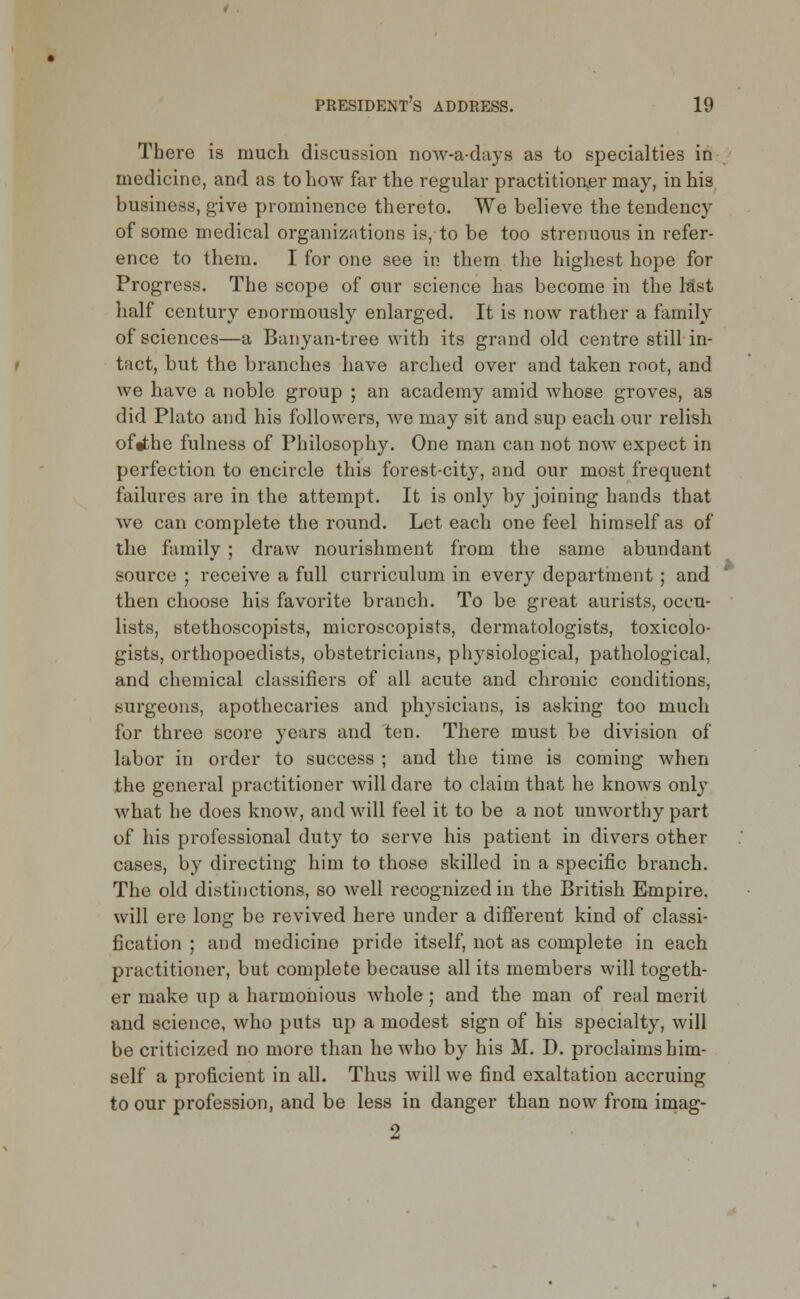 There is much discussion now-a-days as to specialties in medicine, and as to how far the regular practitioner may, in his business, give prominence thereto. We believe the tendency of some medical organizations is, to be too strenuous in refer- ence to them. I for one see in them the highest hope for Progress. The scope of our science has become in the last half century enormously enlarged. It is now rather a family of sciences—a Banyan-tree with its grand old centre still in- tact, but the branches have arched over and taken root, and we have a noble group ; an academy amid whose groves, as did Plato and his followers, we may sit and sup each our relish of^the fulness of Philosophy. One man can not now expect in perfection to encircle this forest-city, and our most frequent failures are in the attempt. It is only by joining hands that we can complete the round. Let each one feel himself as of the family ; draw nourishment from the same abundant source ; receive a full curriculum in every department; and then choose his favorite branch. To be great aurists, oceu- lists, stethoscopists, microscopists, dermatologists, toxicolo- gists, orthopoedists, obstetricians, physiological, pathological, and chemical classifiers of all acute and chronic conditions, surgeons, apothecaries and physicians, is asking too much for three score years and ten. There must be division of labor in order to success ; and the time is coming when the general practitioner will dare to claim that he knows only what he does know, and will feel it to be a not unworthy part of his professional duty to serve his patient in divers other cases, by directing him to those skilled in a specific branch. The old distinctions, so well recognized in the British Empire, will ere long be revived here under a different kind of classi- fication ; and medicine pride itself, not as complete in each practitioner, but complete because all its members will togeth- er make up a harmonious whole; and the man of real merit and science, who puts up a modest sign of his specialty, will be criticized no more than he who by his M. D. proclaims him- self a proficient in all. Thus will we find exaltation accruing to our profession, and be less in danger than now from imag- 2