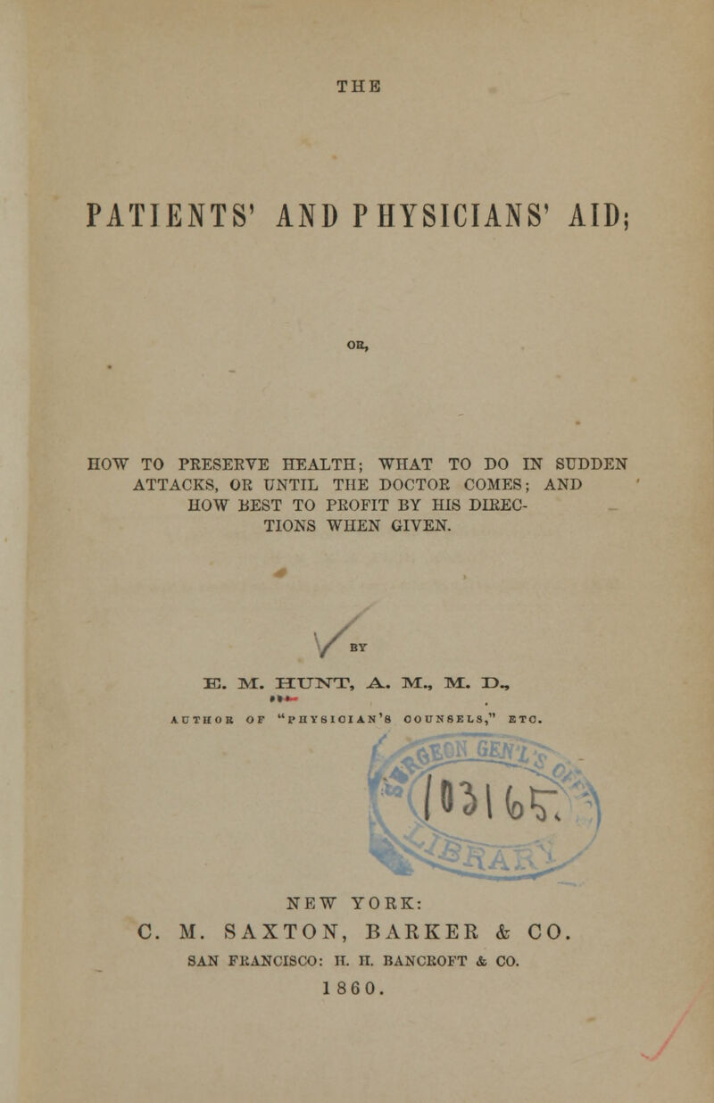 THE PATIENTS' AND PHYSICIANS' AID OH, HOW TO PRESERVE HEALTH; WHAT TO DO IN SUDDEN ATTACKS, OR UNTIL THE DOCTOR COMES; AND HOW BEST TO PROFIT BY HIS DIREC- TIONS WHEN GIVEN. / e. m:. hunt, a., m:., m:. r>„ AUTHOR or physician's counsels, etc. NEW YORK: C. M. SAXTON, BARKER & CO SAN FliANCISCO: H. II. BANCROFT & CO. 1 860.
