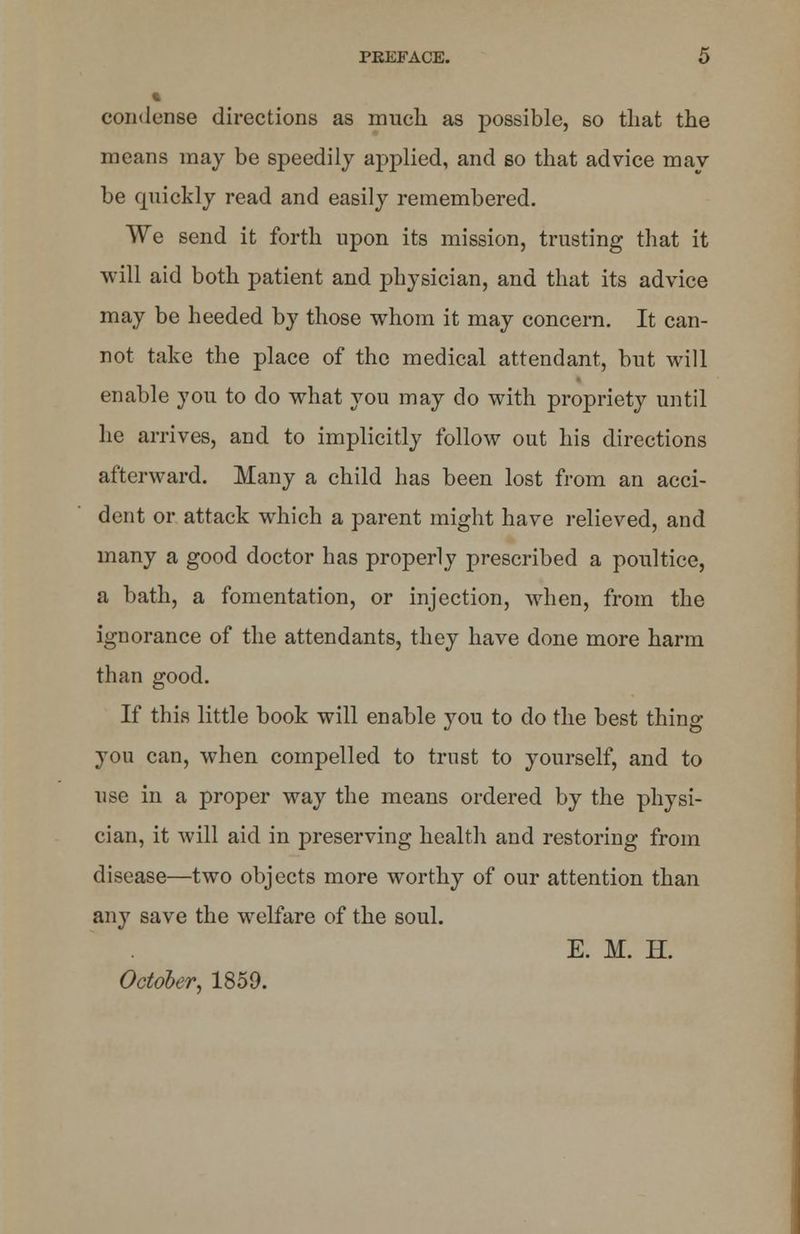 condense directions as much as possible, so that the means may be speedily applied, and so that advice may- be quickly read and easily remembered. We send it forth upon its mission, trusting that it will aid both patient and physician, and that its advice may be heeded by those whom it may concern. It can- not take the place of the medical attendant, but will enable you to do what you may do with propriety until he arrives, and to implicitly follow out his directions afterward. Many a child has been lost from an acci- dent or attack which a parent might have relieved, and many a good doctor has properly prescribed a poultice, a bath, a fomentation, or injection, when, from the ignorance of the attendants, they have done more harm than good. If this little book will enable you to do the best thing you can, when compelled to trust to yourself, and to use in a proper way the means ordered by the physi- cian, it will aid in preserving health and restoring from disease—two objects more worthy of our attention than any save the welfare of the soul. E. M. H. October, 1859.
