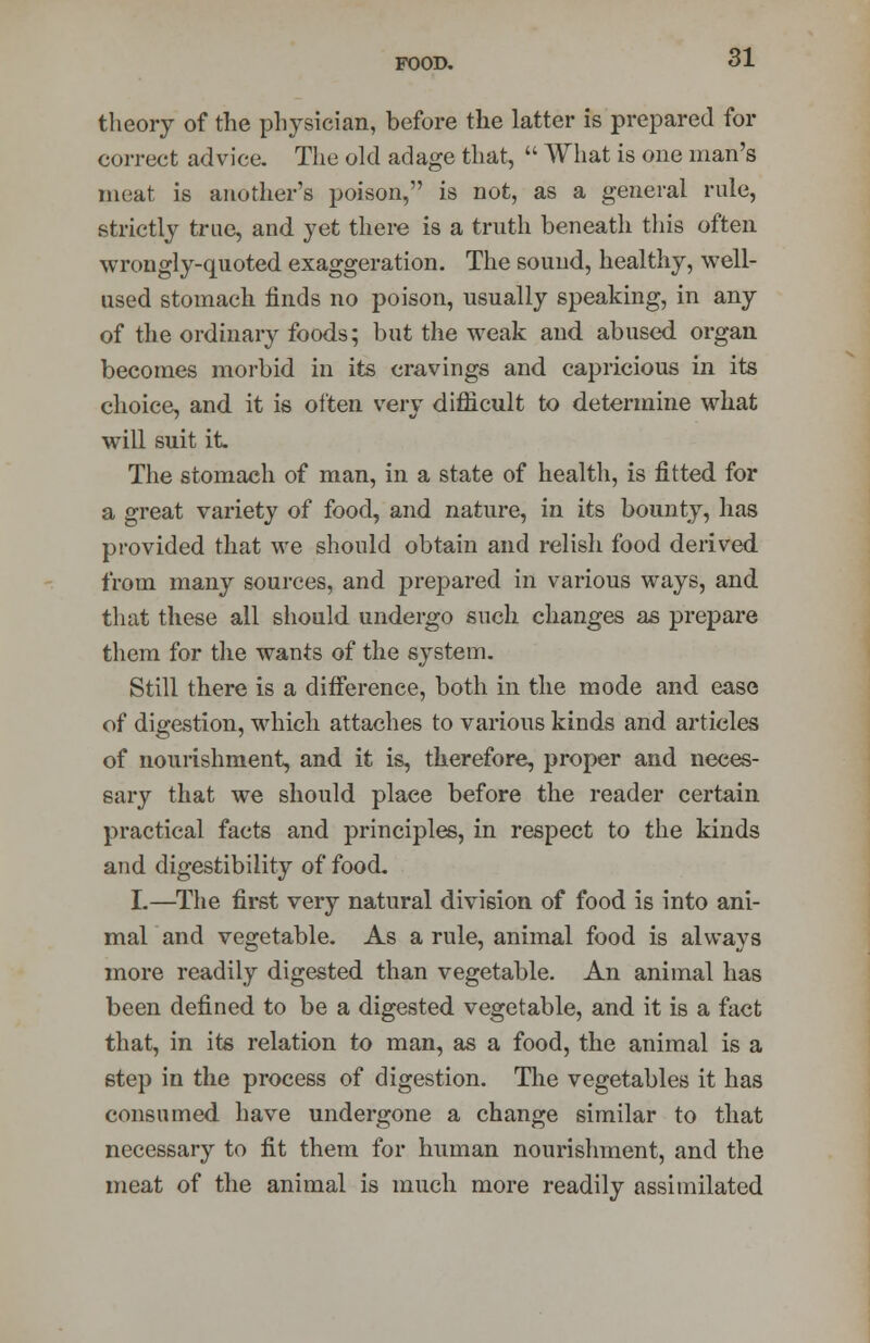 theory of the physician, before the latter is prepared for correct advice. The old adage that, What is one man's meat is another's poison, is not, as a general rule, strictly true, and yet there is a truth beneath this often wrongly-quoted exaggeration. The sound, healthy, well- used stomach finds no poison, usually speaking, in any of the ordinary foods; but the weak and abused organ becomes morbid in its cravings and capricious in its choice, and it is often very difficult to determine what will suit it. The stomach of man, in a state of health, is fitted for a great variety of food, and nature, in its bounty, has provided that we should obtain and relish food derived from many sources, and prepared in various ways, and that these all should undergo such changes as prepare them for the wants of the system. Still there is a difference, both in the mode and ease of digestion, which attaches to various kinds and articles of nourishment, and it is, therefore, proper and neces- sary that we should place before the reader certain practical facts and principles, in respect to the kinds and digestibility of food. I.—The first very natural division of food is into ani- mal and vegetable. As a rule, animal food is always more readily digested than vegetable. An animal has been defined to be a digested vegetable, and it is a fact that, in its relation to man, as a food, the animal is a step in the process of digestion. The vegetables it has consumed have undergone a change similar to that necessary to fit them for human nourishment, and the meat of the animal is much more readily assimilated