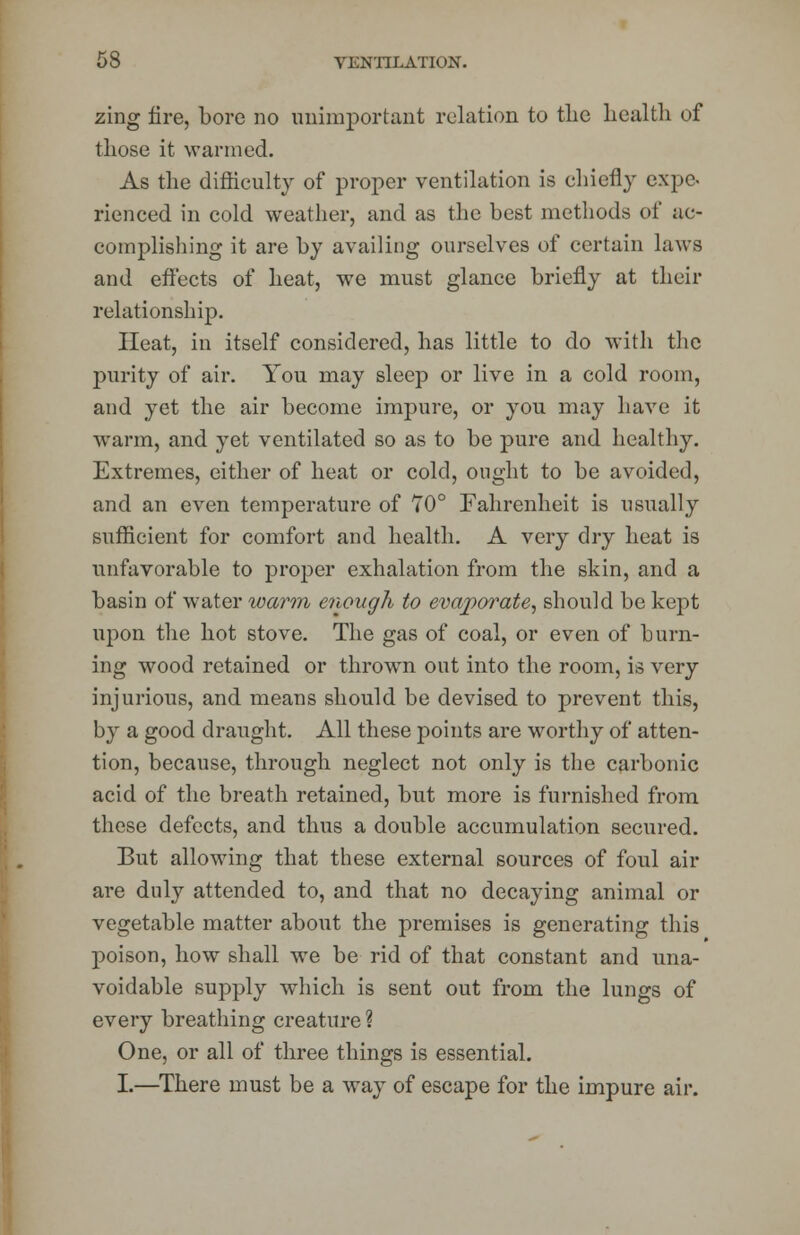 zing fire, bore no unimportant relation to the health of those it wanned. As the difficulty of proper ventilation is chiefly expo- rienced in cold weather, and as the best methods of ac- complishing it are by availing ourselves of certain laws and effects of heat, we must glance briefly at their relationship. Heat, in itself considered, has little to do with the purity of air. You may sleep or live in a cold room, and yet the air become impure, or you may have it warm, and yet ventilated so as to be pure and healthy. Extremes, either of heat or cold, ought to be avoided, and an even temperature of 70° Fahrenheit is usually sufficient for comfort and health. A very dry heat is unfavorable to proper exhalation from the skin, and a basin of water warm enough to evaporate, should be kept upon the hot stove. The gas of coal, or even of burn- ing wood retained or thrown out into the room, is very injurious, and means should be devised to prevent this, by a good draught. All these points are worthy of atten- tion, because, through neglect not only is the carbonic acid of the breath retained, but more is furnished from these defects, and thus a double accumulation secured. But allowing that these external sources of foul air are duly attended to, and that no decaying animal or vegetable matter about the premises is generating this poison, how shall we be rid of that constant and una- voidable supply which is sent out from the lungs of every breathing creature ? One, or all of three things is essential. I.—There must be a way of escape for the impure air.