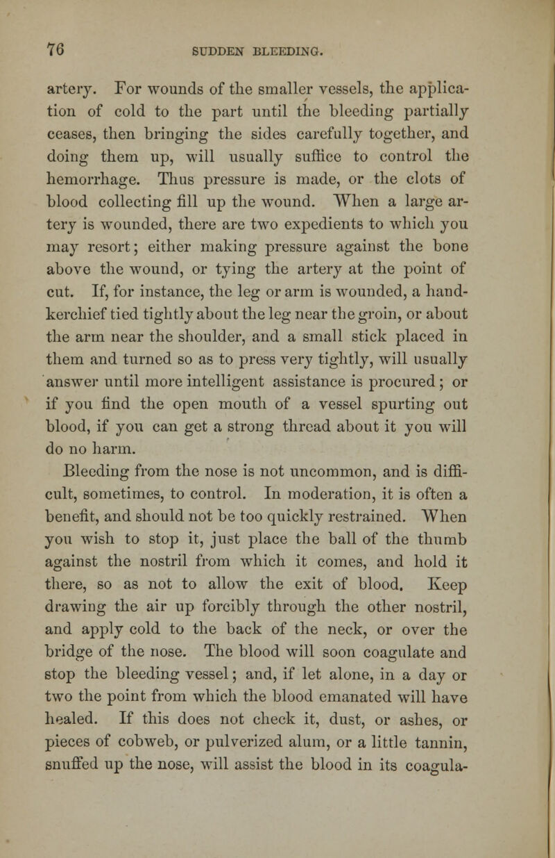 artery. For wounds of the smaller vessels, the applica- tion of cold to the part until the bleeding partially ceases, then bringing the sides carefully together, and doing them up, will usually suffice to control the hemorrhage. Thus pressure is made, or the clots of blood collecting fill up the wound. When a large ar- tery is wounded, there are two expedients to which you may resort; either making pressure against the bone above the wound, or tying the artery at the point of cut. If, for instance, the leg or arm is wounded, a hand- kerchief tied tightly about the leg near the groin, or about the arm near the shoulder, and a small stick placed in them and turned so as to press very tightly, will usually answer until more intelligent assistance is procured; or if you find the open mouth of a vessel spurting out blood, if you can get a strong thread about it you will do no harm. Bleeding from the nose is not uncommon, and is diffi- cult, sometimes, to control. In moderation, it is often a benefit, and should not be too quickly restrained. When you wish to stop it, just place the ball of the thumb against the nostril from which it comes, and hold it there, so as not to allow the exit of blood. Keep drawing the air up forcibly through the other nostril, and apply cold to the back of the neck, or over the bridge of the nose. The blood will soon coagulate and stop the bleeding vessel; and, if let alone, in a day or two the point from which the blood emanated will have healed. If this does not check it, dust, or ashes, or pieces of cobweb, or pulverized alum, or a little tannin, snuffed up the nose, will assist the blood in its coagula-