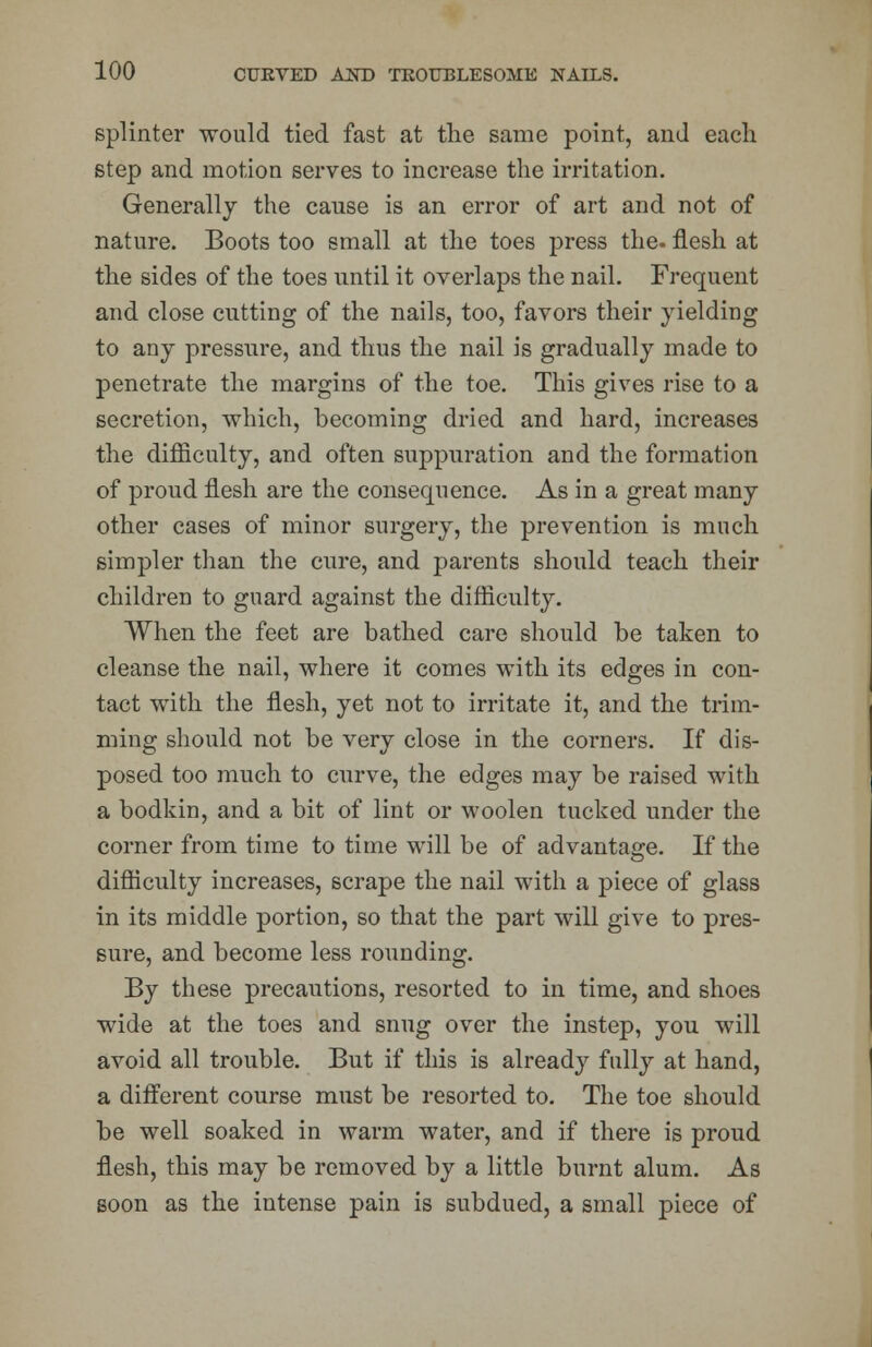 splinter would tied fast at the same point, and each step and motion serves to increase the irritation. Generally the cause is an error of art and not of nature. Boots too small at the toes press the- flesh at the sides of the toes until it overlaps the nail. Frequent and close cutting of the nails, too, favors their yielding to any pressure, and thus the nail is gradually made to penetrate the margins of the toe. This gives rise to a secretion, which, becoming dried and hard, increases the difficulty, and often suppuration and the formation of proud flesh are the consequence. As in a great many other cases of minor surgery, the prevention is much simpler than the cure, and parents should teach their children to guard against the difficulty. When the feet are bathed care should be taken to cleanse the nail, where it comes with its edges in con- tact with the flesh, yet not to irritate it, and the trim- ming should not be very close in the corners. If dis- posed too much to curve, the edges may be raised with a bodkin, and a bit of lint or woolen tucked under the corner from time to time will be of advantage. If the difficulty increases, scrape the nail with a piece of glass in its middle portion, so that the part will give to pres- sure, and become less rounding. By these precautions, resorted to in time, and shoes wide at the toes and snug over the instep, you will avoid all trouble. But if this is already fully at hand, a different course must be resorted to. The toe should be well soaked in warm water, and if there is proud flesh, this may be removed by a little burnt alum. As soon as the intense pain is subdued, a small piece of