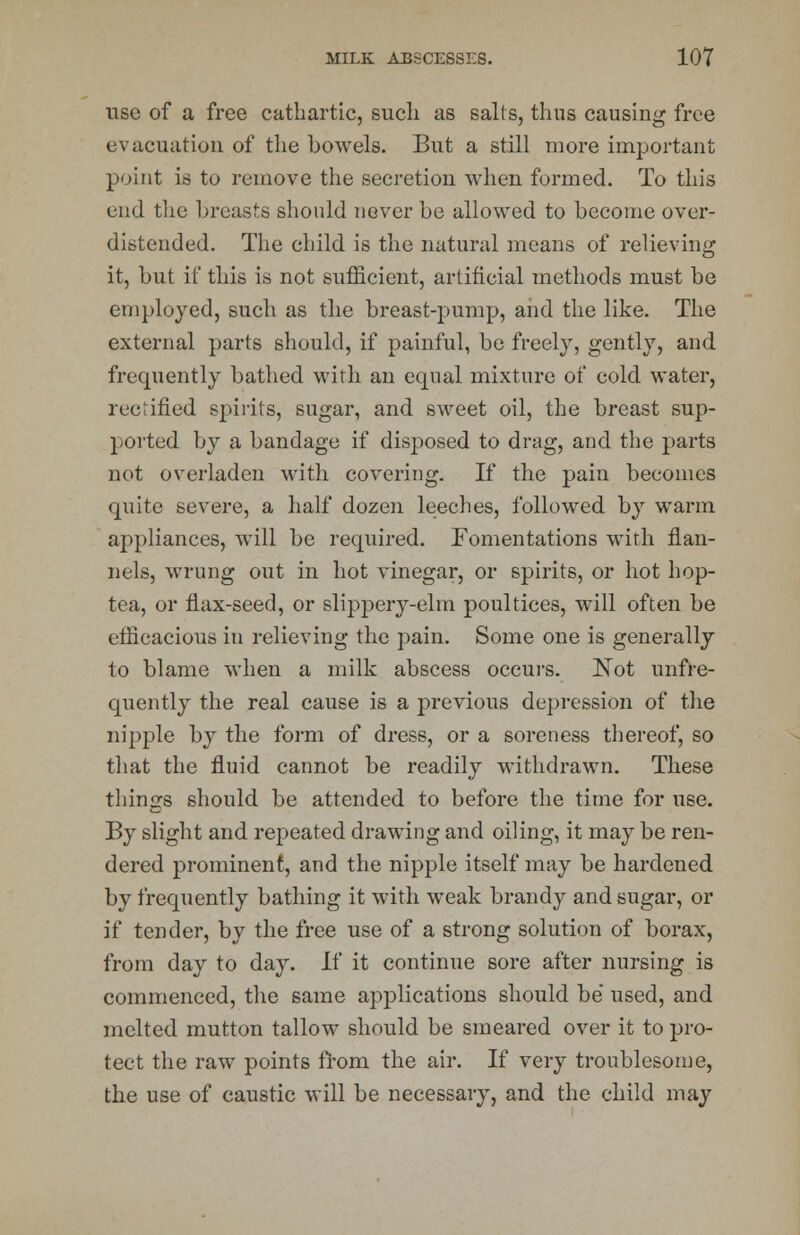 use of a free cathartic, such as sails, thus causing free evacuation of the bowels. But a still more important point is to remove the secretion when formed. To this end the breasts should never be allowed to become over- distended. The child is the natural means of relieving it, but if this is not sufficient, artificial methods must be employed, such as the breast-pump, and the like. The external parts should, if painful, be freely, gently, and frequently bathed with an equal mixture of cold water, rectified spirits, sugar, and sweet oil, the breast sup- ported by a bandage if disposed to drag, and the parts not overladen with covering. If the pain becomes quite severe, a half dozen leeches, followed by warm aj>pliances, will be required. Fomentations with flan- nels, wrung out in hot vinegar, or spirits, or hot hop- tea, or flax-seed, or slippery-elm poultices, will often be efficacious iu relieving the pain. Some one is generally to blame when a milk abscess occurs. ISTot unfre- quently the real cause is a previous depression of the nipple by the form of dress, or a soreness thereof, so that the fluid cannot be readily withdrawn. These tilings should be attended to before the time for use. By slight and repeated drawing and oiling, it may be ren- dered prominent, and the nipple itself may be hardened by frequently bathing it with weak brandy and sugar, or if tender, by the free use of a strong solution of borax, from day to day. If it continue sore after nursing is commenced, the same applications should be used, and melted mutton tallow should be smeared over it to pro- tect the raw points from the air. If very troublesome, the use of caustic will be necessary, and the child may