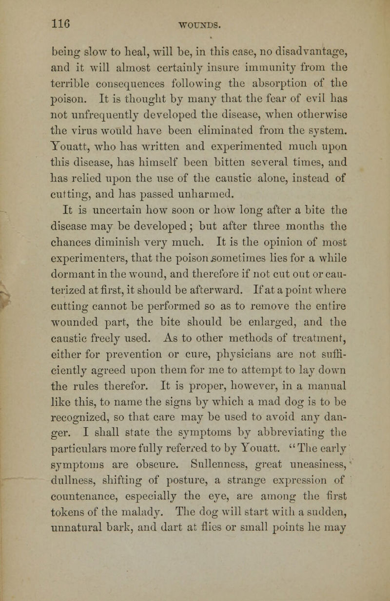 being slow to heal, will be, in this case, no disadvantage, and it will almost certainly insure immunity from the terrible consequences following the absorption of the poison. It is thought by many that the fear of evil has not unfrequently developed the disease, when otherwise the virus would have been eliminated from the system. Youatt, who has written and experimented much upon this disease, has himself been bitten several times, and has relied upon the use of the caustic alone, instead of cutting, and has passed unharmed. It is uncertain how soon or how long after a bite the disease may be developed; but after three months the chances diminish very much. It is the opinion of most experimenters, that the poison .sometimes lies for a while dormant in the wound, and therefore if not cut out or cau- terized at first, it should be afterward. If at a point where cutting cannot be performed so as to remove the entire wounded part, the bite should be enlarged, and the caustic freely used. As to other methods of treatment, either for prevention or cure, physicians are not suffi- ciently agreed upon them for me to attempt to lay down the rules therefor. It is proper, however, in a manual like this, to name the signs by which a mad dog is to be recognized, so that care may be used to avoid any dan- ger. I shall state the symptoms by abbreviating the particulars more fully referred to by Youatt. The early symptoms are obscure. Snllenness, great uneasiness, dullness, shifting of posture, a strange expression of countenance, especially the eye, are among the first tokens of the malady. The dog will start with a sudden, unnatural bark, and dart at flies or small points he may