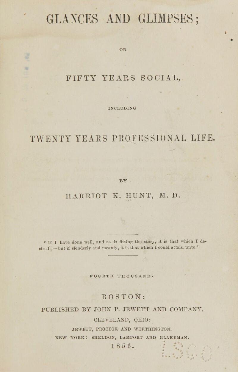 FIFTY YEARS SOCIAL, INCLUDING TWENTY YEARS PROFESSIONAL LIFE. HARRIOT K. HUNT, M. D. If I hare done well, and as is fitting the story, it is that which I de- sired;—but if slenderly and meanly, it is that which I could attain unto. FOURTH THOUSAND. BOSTON: PUBLISHED BY JOHN P. JEWETT AND COMPANY. CLEVELAND, OHIO: JEWETT, PROCTOR AND WORTHINGTON. NEW YORK : SHELDON, LAMPORT AND BLAKEMAN. 185G.