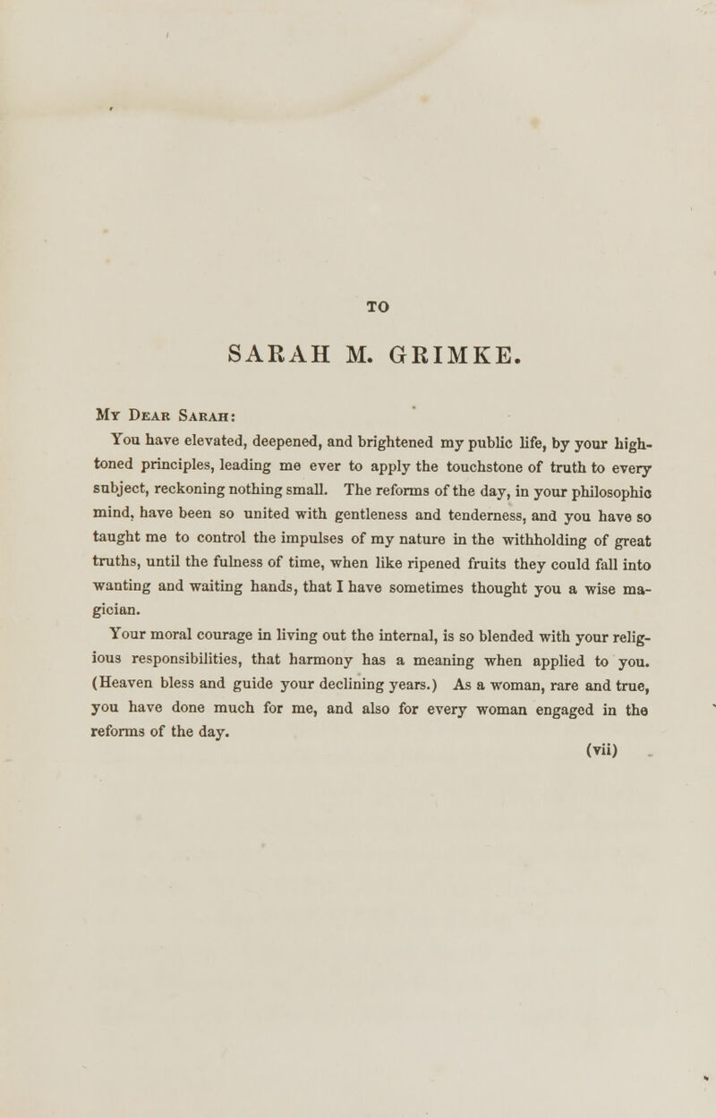 TO SARAH M. GRIMKE. Mr Dear Sarah: You have elevated, deepened, and brightened my public life, by your high- toned principles, leading me ever to apply the touchstone of truth to every subject, reckoning nothing small. The reforms of the day, in your philosophic mind, have been so united with gentleness and tenderness, and you have so taught me to control the impulses of my nature in the withholding of great truths, until the fulness of time, when like ripened fruits they could fall into wanting and waiting hands, that I have sometimes thought you a wise ma- gician. Your moral courage in living out the internal, is so blended with your relig- ious responsibilities, that harmony has a meaning when applied to you. (Heaven bless and guide your declining years.) As a woman, rare and true, you have done much for me, and also for every woman engaged in the reforms of the day.