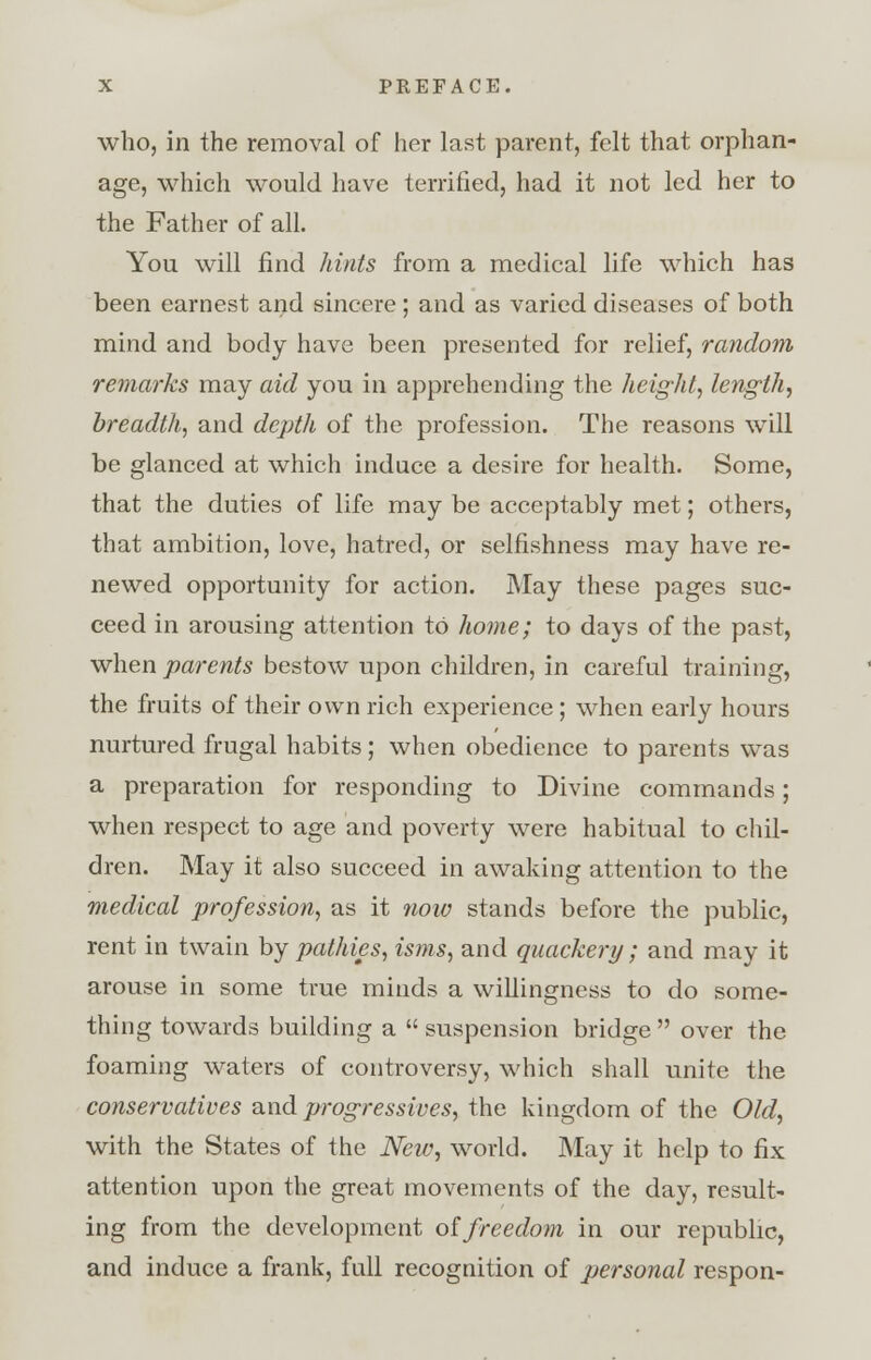 who, in the removal of her last parent, felt that orphan- age, which would have terrified, had it not led her to the Father of all. You will find hints from a medical life which has been earnest and sincere ; and as varied diseases of both mind and body have been presented for relief, random, remarks may aid you in apprehending the height, length, breadth, and depth of the profession. The reasons will be glanced at which induce a desire for health. Some, that the duties of life may be acceptably met; others, that ambition, love, hatred, or selfishness may have re- newed opportunity for action. May these pages suc- ceed in arousing attention to home; to days of the past, when parents bestow upon children, in careful training, the fruits of their own rich experience; when early hours nurtured frugal habits; when obedience to parents was a preparation for responding to Divine commands; when respect to age and poverty were habitual to chil- dren. May it also succeed in awaking attention to the medical profession, as it now stands before the public, rent in twain by pathies, isms, and quackery; and may it arouse in some true minds a willingness to do some- thing towards building a  suspension bridge  over the foaming waters of controversy, which shall unite the conservatives and progressives, the kingdom of the Old, with the States of the New, world. May it help to fix attention upon the great movements of the day, result- ing from the development offreedom in our republic, and induce a frank, full recognition of personal respon-