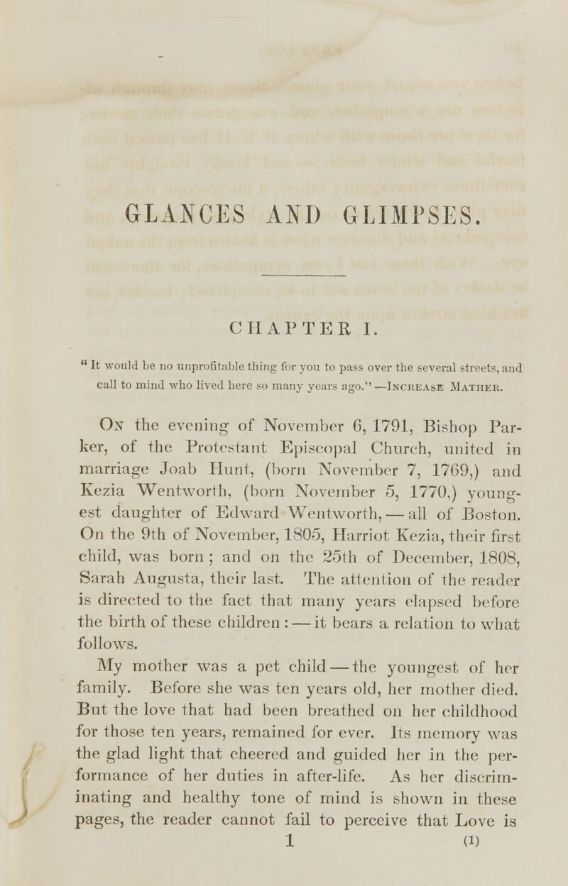 GLANCES AND GLIMPSES. CHAPTER I. It would be no unprofitable thing for you to pass over the several streets, and call to mind who lived here so many years ago.—Increase Mather. Ox the evening of November 6, 1791, Bishop Par- ker, of the Protestant Episcopal Church, united in marriage Joab Hunt, (horn November 7, 1769,) and Kezia Wentworth, (born November 5, 1770,) young- est daughter of Edward Wentworth, — all of Boston. On the 9th of November, 1805, Harriot Kezia, their first child, was born ; and on the 25th of December, 1808, Sarah Augusta, their last. The attention of the reader is directed to the fact that many years elapsed before the birth of these children : — it bears a relation to what follows. My mother was a pet child — the youngest of her family. Before she was ten years old, her mother died. But the love that had been breathed on her childhood for those ten years, remained for ever. Its memory was the glad light that cheered and guided her in the per- formance of her duties in after-life. As her discrim- inating and healthy tone of mind is shown in these pages, the reader cannot fail to perceive that Love is