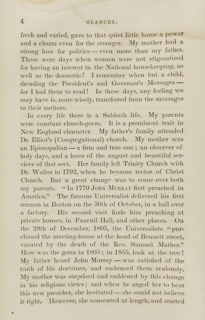 fresh and varied, gave to that quiet little home a power and a charm even for the stranger. My mother had a strong love for politics — even more than my father. Those were days when women were not stigmatized for having an interest in the National housekeeping, as well as the domestic! I remember when but a child, dreading the President's and Governor's Messages — for I had them to read! In these days, any feeling we may have is, more wisely, transferred from the messages to their authors. In every life there is a Sabbath life. My parents were constant church-goers. It is a prominent trait in New England character. My father's family attended Dr. Elliot's (Congregational) church. My mother was an Episcopalian — a firm and true one ; an observer of holy days, and a lover of the august and beautiful ser- vices of that sect. Her family left Trinity Church with Dr. Walter in 1792, when he became rector of Christ Church. But a great change was to come over both my parents. In 1770 John Murray first preached in America. The famous Universalist delivered his first sermon in Boston on the 30th of October, in a hall over a factory. His second visit finds him preaching at private houses, in Faneuil Hall, and other places. On the 29th of December, 1805, the Universalists pur- chased the meeting-house at the head of Bennett street, vacated by the death of the Rev. Samuel Mather. Here was the germ in 1805 ; in 1855, look at the tree ! My father heard John Murray — was satisfied of the truth of his doctrines, and embraced them zealously. My mother was surprised and saddened by this change in his religious views; and when he urged her to hear this new preacher, she hesitated — she could not believe it right.- However, she consented at length, and started