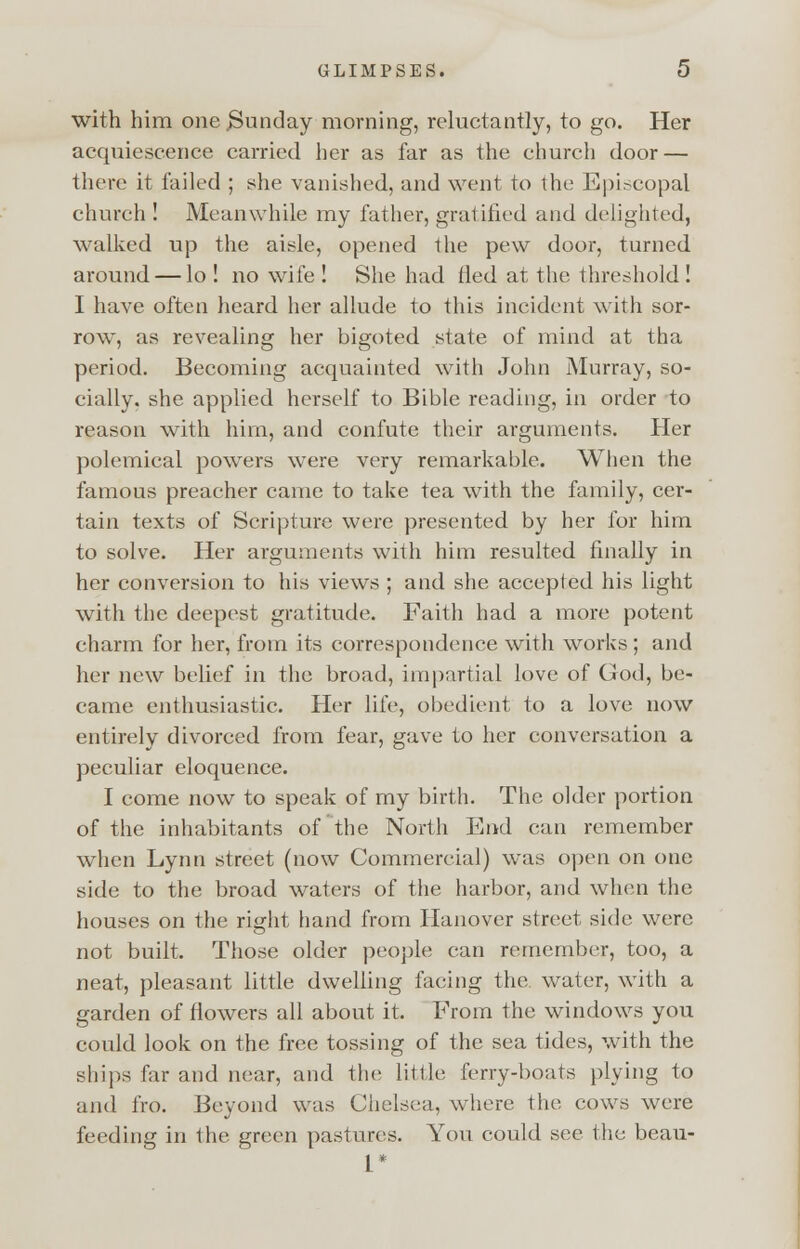 with him one .Sunday morning, reluctantly, to go. Her acquiescence carried her as far as the church door — there it failed ; she vanished, and went to the Episcopal church ! Meanwhile my father, gratified and delighted, walked up the aisle, opened the pew door, turned, around — lo ! no wife ! She had fled at the threshold! I have often heard her allude to this incident with sor- row, as revealing her bigoted state of mind at tha period. Becoming acquainted with John Murray, so- cially, she applied herself to Bible reading, in order to reason with him, and confute their arguments. Her polemical powers were very remarkable. When the famous preacher came to take tea with the family, cer- tain texts of Scripture were presented by her for him to solve. Her arguments with him resulted finally in her conversion to his views ; and she accepted his light with the deepest gratitude. Faith had a more potent charm for her, from its correspondence with works ; and her new belief in the broad, impartial love of God, be- came enthusiastic. Her life, obedient to a love now entirely divorced from fear, gave to her conversation a peculiar eloquence. I come now to speak of my birth. The older portion of the inhabitants of the North End can remember when Lynn street (now Commercial) was open on one side to the broad waters of the harbor, and when the houses on the right hand from Hanover street side were not built. Those older people can remember, too, a neat, pleasant little dwelling facing the water, with a garden of flowers all about it. From the windows you could look on the free tossing of the sea tides, with the ships far and near, and tin; little ferry-boats plying to and fro. Beyond was Chelsea, where the cows were feeding in the green pastures. You could see the beau- 1*