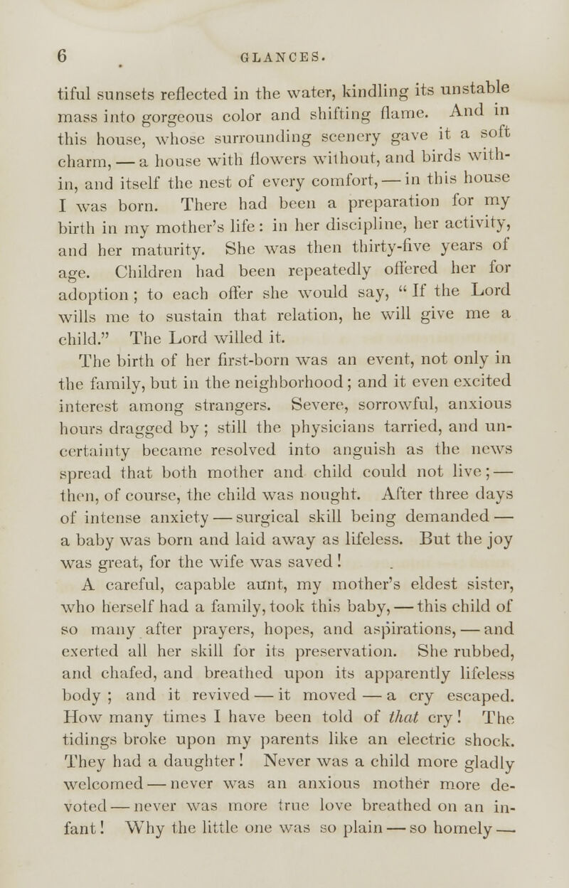 tiful sunsets reflected in the water, kindling its unstable mass into gorgeous color and shifting flame. And in this house, whose surrounding scenery gave it a soft charm, — a house with flowers without, and birds with- in, and itself the nest of every comfort, — in this house I was born. There had been a preparation for my birth in my mother's life: in her discipline, her activity, and her maturity. She was then thirty-five years of age. Children had been repeatedly offered her for adoption ; to each offer she would say, If the Lord wills me to sustain that relation, he will give me a child. The Lord willed it. The birth of her first-born was an event, not only in the family, but in the neighborhood ; and it even excited interest among strangers. Severe, sorrowful, anxious hours dragged by ; still the physicians tarried, and un- certainty became resolved into anguish as the news spread that both mother and child could not live; — then, of course, the child was nought. After three days of intense anxiety — surgical skill being demanded — a baby was born and laid away as lifeless. But the joy was great, for the wife was saved ! A careful, capable aunt, my mother's eldest sister, who herself had a family, took this baby, — this child of so many after prayers, hopes, and aspirations, — and exerted all her skill for its preservation. She rubbed, and chafed, and breathed upon its apparently lifeless body ; and it revived — it moved — a cry escaped. How many times I have been told of that cry! The tidings broke upon my parents like an electric shock. They had a daughter! Never was a child more gladly welcomed—never was an anxious mother more de- voted— never was more true love breathed on an in- fant! Why the little one was so plain — so homely —