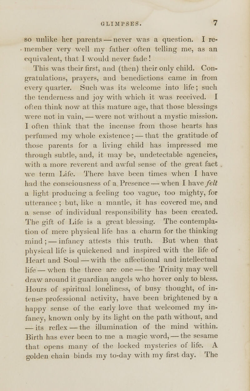 so unlike her parents — never was a question. I re- member very well my father often telling me, as an equivalent, that I would never fade ! This was their first, and (then) their only child. Con- gratulations, prayers, and benedictions came in from every quarter. Such was its welcome into life; such the tenderness and joy with which it was received. I often think now at this mature age, that those blessings were not in vain, — were not without a mystic mission. I often think that the incense from those hearts has perfumed my whole existence ; — that the gratitude of those parents for a living child has impressed me through subtle, and, it may be, undetectable agencies, with a more reverent and awful sense of the great fact we term Life. There have been times when I have had the consciousness of a. Presence — when I have/e# a light producing a feeling too vague, too mighty, for utterance ; but, like a mantle, it has covered me, and a sense of individual responsibility has been created. The gift of Life is a great blessing. The contempla- tion of mere physical life has a charm for the thinking mind; — infancy attests this truth. But when that physical life is quickened and inspired with the life of Heart and Soul — with the affectional and intellectual life — when the three are one — the Trinity may well draw around it guardian angels who hover only to bless. Hours of spiritual loneliness, of busy thought, of in- tense professional activity, have been brightened by a happy sense of the early love that welcomed my in- fancy, known only by its light on the path without, and — its reflex — the illumination of the mind within. Birth has ever been to me a magic word, — the sesame that opens many of the locked mysteries of life. A golden chain binds my to-day with my first day. The