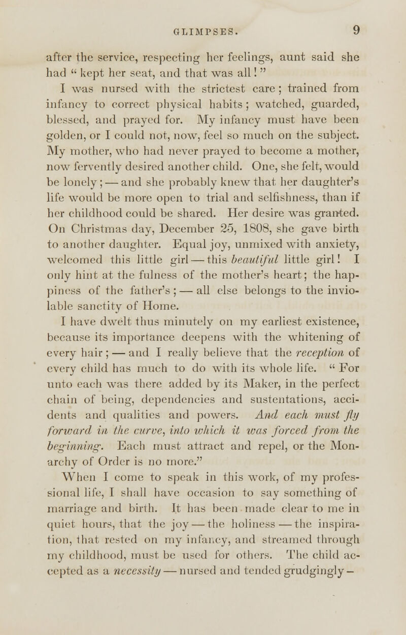 after the service, respecting her feelings, aunt said she had  kept her seat, and that was all!  I was nursed with the strictest care ; trained from infancy to correct physical habits ; watched, guarded, blessed, and prayed for. My infancy must have been golden, or I could not, now, feel so much on the subject. My mother, who had never prayed to become a mother, now fervently desired another child. One, she felt, would be lonely ; — and she probably knew that her daughter's life would be more open to trial and selfishness, than if her childhood could be shared. Her desire was gran-ted. On Christmas day, December 25, 1808, she gave birth to another daughter. Equal joy, unmixed with anxiety, welcomed this little girl — this beautiful little girl! I only hint at the fulness of the mother's heart; the hap- piness of the father's ; — all else belongs to the invio- lable sanctity of Home. I have dwelt thus minutely on my earliest existence, because its importance deepens with the whitening of every hair ; — and I really believe that the reception of every child has much to do with its whole life.  For unto each was there added by its Maker, in the perfect chain of being, dependencies and sustentations, acci- dents and qualities and powers. And each must fly forward in the curve, into which it was forced from the beginning. Each must attract and repel, or the Mon- archy of Order is no more. When I come to speak in this work, of my profes- sional life, I shall have occasion to say something of marriage and birth. It has been made clear to me in quiet hours, that the joy — the holiness—the inspira- tion, that rested on my infancy, and streamed through my childhood, must be used for others. The child ac- cepted as a necessity — nursed and tended grudgingly —
