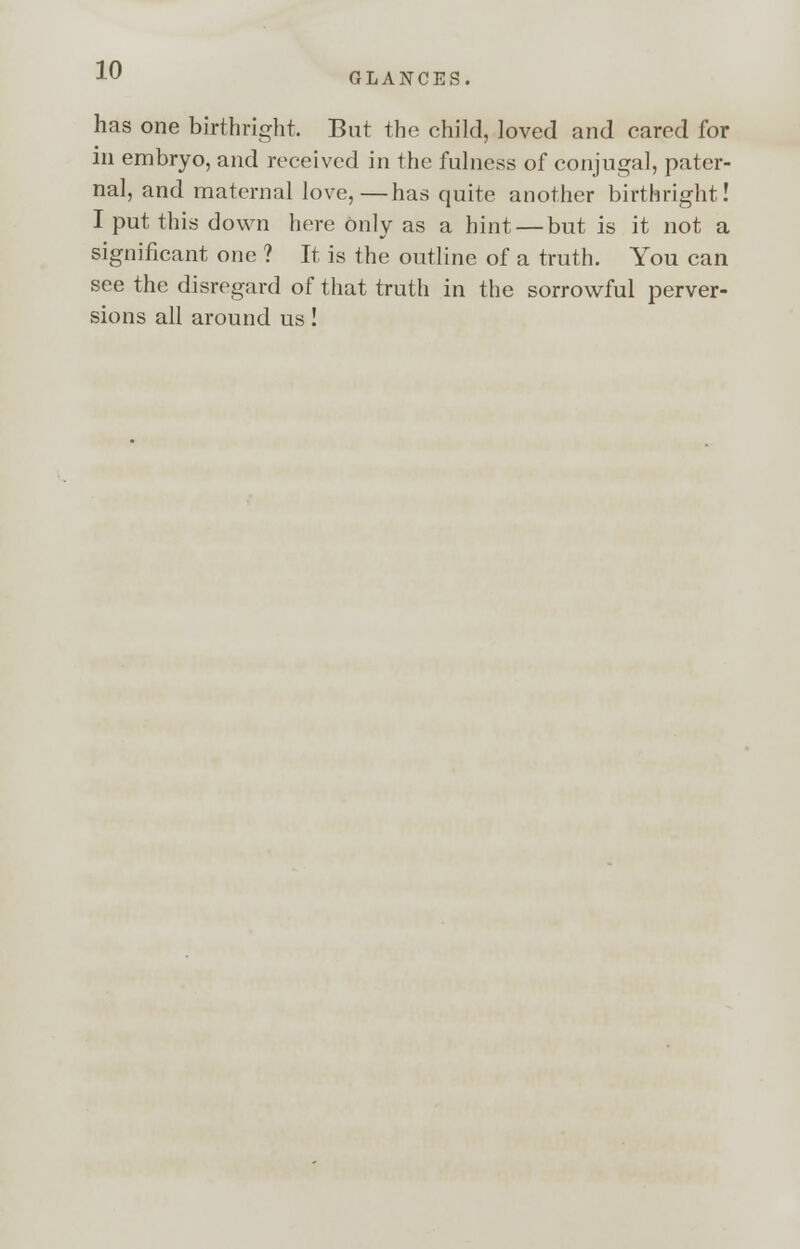 GLANCES has one birthright. But the child, loved and cared for in embryo, and received in the fulness of conjugal, pater- nal, and maternal love,—has quite another birthright! I put this down here only as a hint — but is it not a significant one ? It is the outline of a truth. You can see the disregard of that truth in the sorrowful perver- sions all around us!