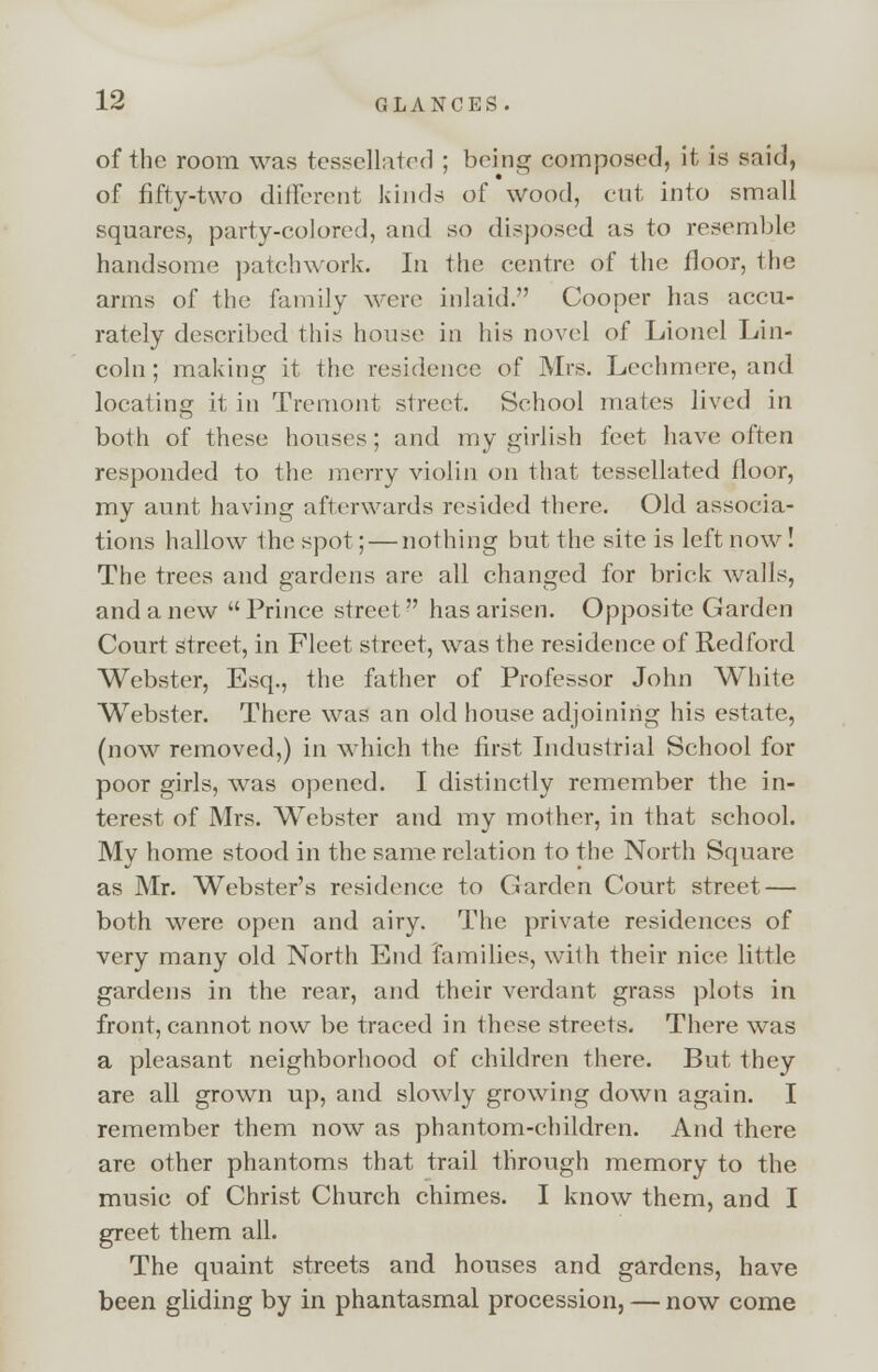 of the room was tessellated ; being composed, it is said, of fifty-two different kinds of wood, cut into small squares, party-colored, and so disposed as to resemble handsome patchwork. In the centre of the floor, the arms of the family were inlaid. Cooper has accu- rately described this house in his novel of Lionel Lin- coln ; making it the residence of Mrs. Lechmere, and locating it in Tremont street. School mates lived in both of these houses ; and my girlish feet have often responded to the merry violin on that tessellated floor, my aunt having afterwards resided there. Old associa- tions hallow the spot; — nothing but the site is left now ! The trees and gardens are all changed for brick Avails, and a new Prince street has arisen. Opposite Garden Court street, in Fleet street, was the residence of Redford Webster, Esq., the father of Professor John White Webster. There was an old house adjoining his estate, (now removed,) in which the first Industrial School for poor girls, was opened. I distinctly remember the in- terest of Mrs. Webster and my mother, in that school. My home stood in the same relation to the North Square as Mr. Webster's residence to CJarden Court street — both were open and airy. The private residences of very many old North End families, with their nice little gardens in the rear, and their verdant grass plots in front, cannot now be traced in these streets. There was a pleasant neighborhood of children there. But they are all grown up, and slowly growing down again. I remember them now as phantom-children. And there are other phantoms that trail through memory to the music of Christ Church chimes. I know them, and I greet them all. The quaint streets and houses and gardens, have been gliding by in phantasmal procession, — now come