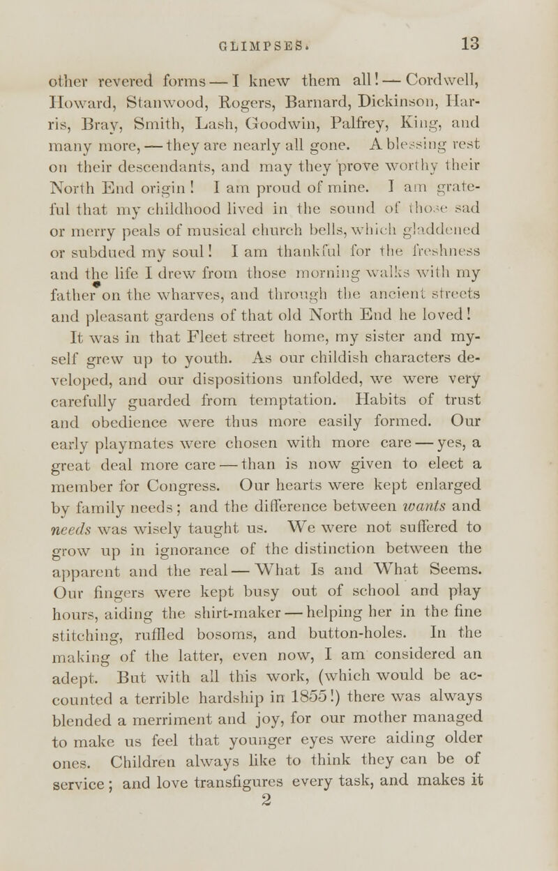 other revered forms — I knew them all! — Cordwell, Howard, Stanwood, Rogers, Barnard, Dickinson, Har- ris, Bray, Smith, Lash, Goodwin, Palfrey, King, and many more, — they arc nearly all gone. A blessing rest on their descendants, and may they prove worthy their North End origin ! I am proud of mine. I am grate- ful that my childhood lived in the sound of those sad or merry peals of musical church bells, which gladdened or subdued my soul! lam thankful for the freshness and the life I drew from those morning walks with my father on the wdiarves, and through the ancient streets and pleasant gardens of that old North End he loved! It was in that Fleet street home, my sister and my- self grew up to youth. As our childish characters de- veloped, and our dispositions unfolded, we were very carefully guarded from temptation. Habits of trust and obedience were thus more easily formed. Our early playmates were chosen with more care — yes, a great deal more care — than is now given to elect a member for Congress. Our hearts were kept enlarged by family needs; and the difference between wants and needs w*as wisely taught us. We were not suffered to grow up in ignorance of the distinction between the apparent and the real—What Is and What Seems. Our fingers were kept busy out of school and play hours, aiding the shirt-maker — helping her in the fine stitching, ruffled bosoms, and button-holes. In the making of the latter, even now, I am considered an adept. But with all this work, (wdiich would be ac- counted a terrible hardship in 1855!) there was always blended a merriment and joy, for our mother managed to make us feel that younger eyes were aiding older ones. Children ahvays like to think they can be of service ; and love transfigures every task, and makes it 2