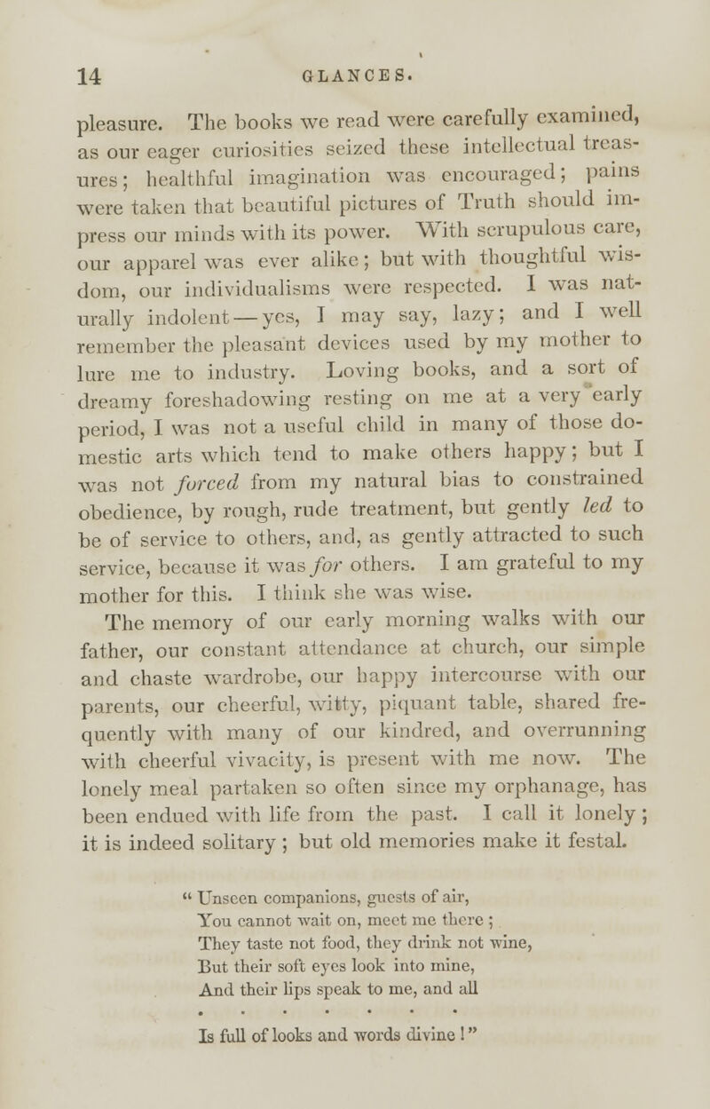 pleasure. The books we read were carefully examined, as our eager curiosities seized these intellectual treas- ures; healthful imagination was encouraged; pains were taken that beautiful pictures of Truth should im- press our minds with its power. With scrupulous care, our apparel was ever alike; but with thoughtful wis- dom, our individualisms were respected. I was nat- urally indolent —yes, I may say, lazy; and I well remember the pleasant devices used by my mother to lure me to industry. Loving books, and a sort of dreamy foreshadowing resting on me at a very early period, I was not a useful child in many of those do- mestic arts which tend to make others happy; but I was not forced from my natural bias to constrained obedience, by rough, rude treatment, but gently led to be of service to others, and, as gently attracted to such service, because it was for others. I am grateful to my mother for this. I think she was wise. The memory of our early morning walks with our father, our constant attendance at church, our simple and chaste wardrobe, our happy intercourse with our parents, our cheerful, witty, piquant table, shared fre- quently with many of our kindred, and overrunning wTith cheerful vivacity, is present with me now. The lonely meal partaken so often since my orphanage, has been endued with life from the past. I call it lonely ; it is indeed solitary ; but old memories make it festal. Unseen companions, guests of air, You cannot wait on, meet me there ; They taste not food, they drink not wine, But their soft eyes look into mine, And their lips speak to me, and all Is full of looks and words divine !