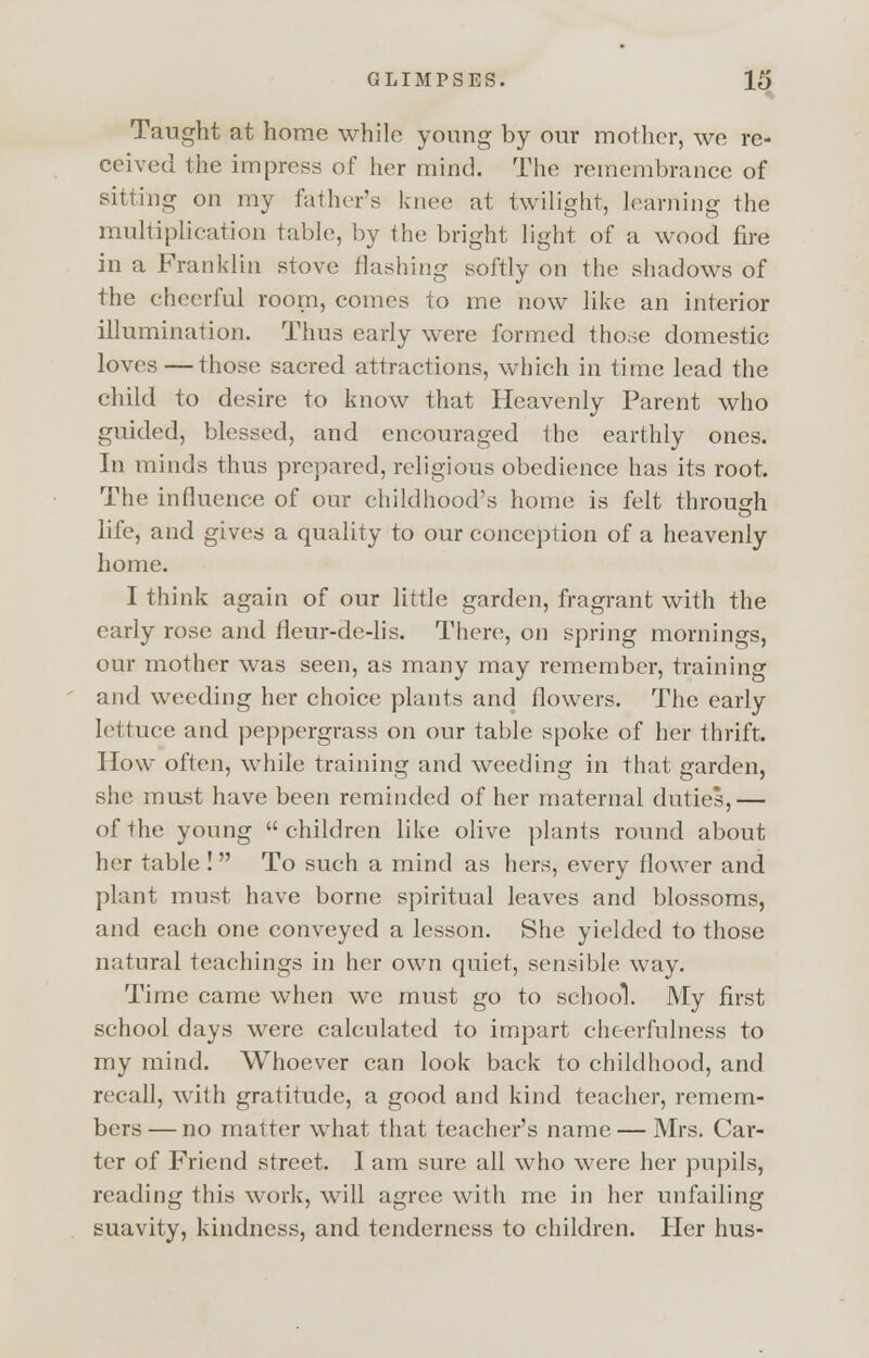 Taught at home while young by our mother, we re- ceived the impress of her mind. The remembrance of sitting on my father's knee at twilight, learning the multiplication table, by the bright light of a wood fire in a Franklin stove flashing softly on the shadows of the cheerful room, comes to me now like an interior illumination. Thus early were formed those domestic loves—those sacred attractions, which in time lead the child to desire to know that Heavenly Parent who guided, blessed, and encouraged the earthly ones. In minds thus prepared, religious obedience has its root. The influence of our childhood's home is felt through life, and gives a quality to our conception of a heavenly home. I think again of our little garden, fragrant with the early rose and fleur-de-lis. There, on spring mornings, our mother was seen, as many may remember, training and weeding her choice plants and flowers. The early lettuce and peppergrass on our table spoke of her thrift. How often, while training and weeding in that garden, she must have been reminded of her maternal duties,— of the young children like olive plants round about her table ! To such a mind as hers, every flower and plant must have borne spiritual leaves and blossoms, and each one conveyed a lesson. She yielded to those natural teachings in her own quiet, sensible way. Time came when we must go to school. My first school days were calculated to impart cheerfulness to my mind. Whoever can look back to childhood, and recall, with gratitude, a good and kind teacher, remem- bers— no matter what that teacher's name — Mrs. Car- ter of Friend street. I am sure all who were her pupils, reading this work, will agree with me in her unfailing suavity, kindness, and tenderness to children. Her hus-