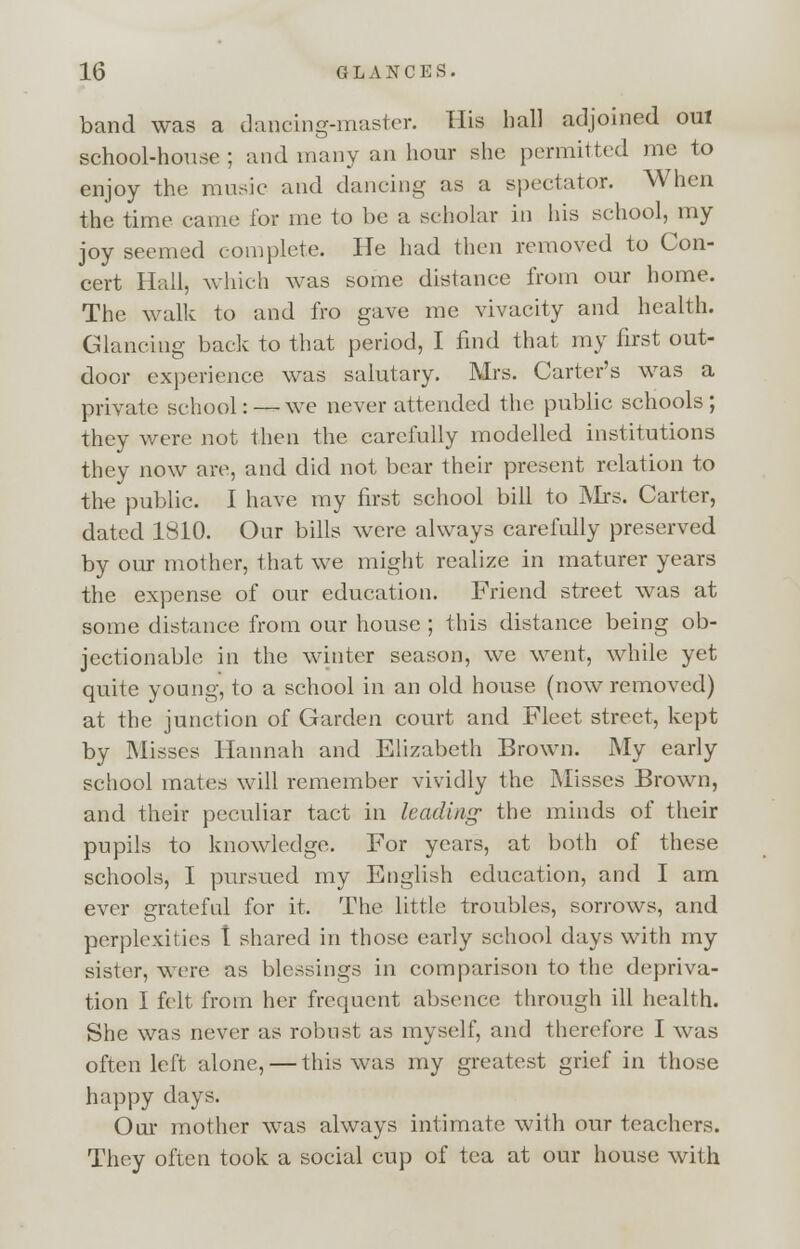 band was a dancing-muster. His hall adjoined oui school-house; and many an hour she permitted me to enjoy the music and dancing as a spectator. When the time came for me to be a scholar in his school, my joy seemed complete. He had then removed to Con- cert Hall, which was some distance from our home. The walk to and fro gave me vivacity and health. Glancing back to that period, I find that my first out- door experience was salutary. Mrs. Carter's was a private school: — we never attended the public schools; they were not then the carefully modelled institutions they now are, and did not bear their present relation to the public. I have my first school bill to INIrs. Carter, dated 1810. Our bills were always carefully preserved by our mother, that we might realize in maturer years the expense of our education. Friend street was at some distance from our house ; this distance being ob- jectionable in the winter season, we went, while yet quite young, to a school in an old house (now removed) at the junction of Garden court and Fleet street, kept by Misses Hannah and Elizabeth Brown. My early school mates will remember vividly the Misses Brown, and their peculiar tact in hading' the minds of their pupils to knowledge. For years, at both of these schools, I pursued my English education, and I am ever grateful for it. The little troubles, sorrows, and perplexities t shared in those early school days with my sister, were as blessings in comparison to the depriva- tion I felt from her frequent absence through ill health. She was never as robust as myself, and therefore I was often left alone, — this was my greatest grief in those happy days. Our mother was always intimate with our teachers. They often took a social cup of tea at our house with