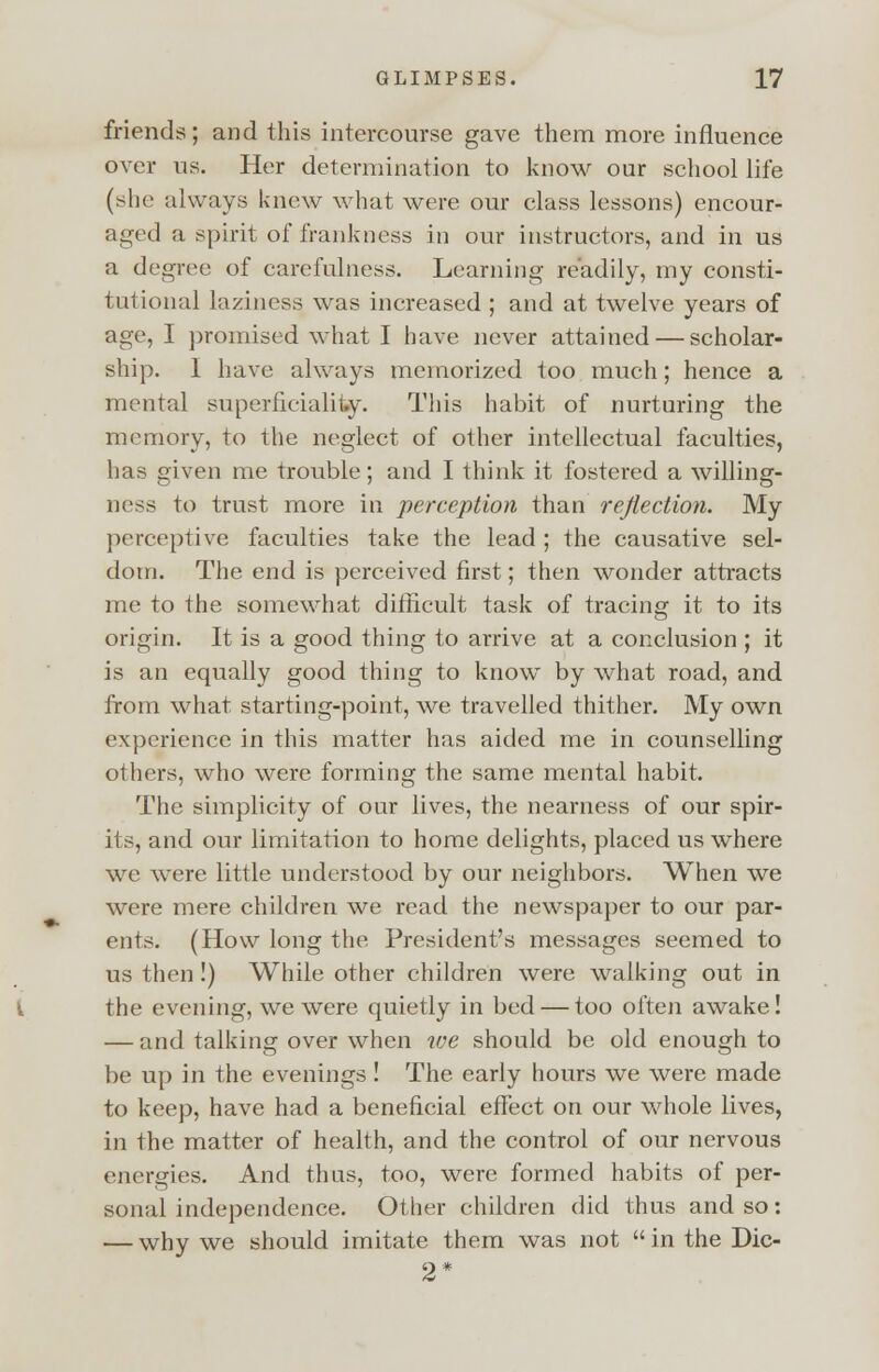 friends; and this intercourse gave them more influence over us. Her determination to know our school life (she always knew what were our class lessons) encour- aged a spirit of frankness in our instructors, and in us a degree of carefulness. Learning readily, my consti- tutional laziness was increased ; and at twelve years of age, I promised what I have never attained — scholar- ship. I have always memorized too much; hence a mental superficiality. This habit of nurturing the memory, to the neglect of other intellectual faculties, has given me trouble; and I think it fostered a willing- ness to trust more in perception than reflection. My perceptive faculties take the lead ; the causative sel- dom. The end is perceived first; then wonder attracts me to the somewhat difficult task of tracing it to its origin. It is a good thing to arrive at a conclusion ; it is an equally good thing to know by what road, and from what starting-point, we travelled thither. My own experience in this matter has aided me in counselling others, who were forming the same mental habit. The simplicity of our lives, the nearness of our spir- its, and our limitation to home delights, placed us where we were little understood by our neighbors. When we were mere children we read the newspaper to our par- ents. (How long the President's messages seemed to us then !) While other children were walking out in the evening, we were quietly in bed — too often awake! — and talking over when we should be old enough to be up in the evenings ! The early hours we were made to keep, have had a beneficial effect on our whole lives, in the matter of health, and the control of our nervous energies. And thus, too, were formed habits of per- sonal independence. Other children did thus and so: — why we should imitate them was not in the Dic- 2*
