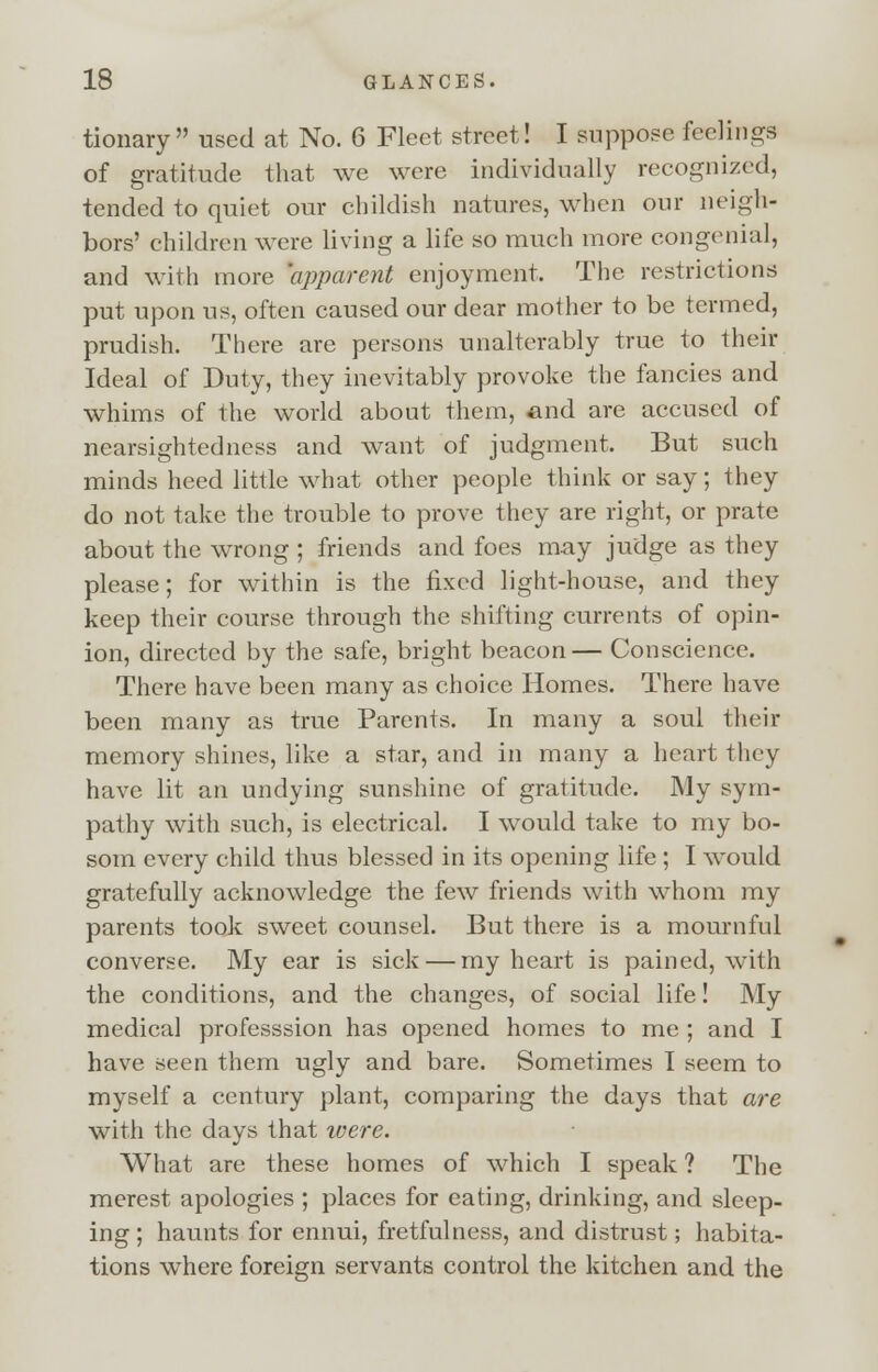 tionary used at No. 6 Fleet street! I suppose feelings of gratitude that we were individually recognized, tended to quiet our childish natures, when our neigh- bors' children were living a life so much more congenial, and with more 'apparent enjoyment, The restrictions put upon ns, often caused our dear mother to be termed, prudish. There are persons unalterably true to their Ideal of Duty, they inevitably provoke the fancies and whims of the world about them, and are accused of nearsightedness and want of judgment, But such minds heed little what other people think or say; they do not take the trouble to prove they are right, or prate about the wrong ; friends and foes may judge as they please; for within is the fixed light-house, and they keep their course through the shifting currents of opin- ion, directed by the safe, bright beacon— Conscience. There have been many as choice Homes. There have been many as true Parents. In many a soul their memory shines, like a star, and in many a heart they have lit an undying sunshine of gratitude. My sym- pathy with such, is electrical. I would take to my bo- som every child thus blessed in its opening life ; I would gratefully acknowledge the few friends with whom my parents took sweet counsel. But there is a mournful converse. My ear is sick — my heart is pained, with the conditions, and the changes, of social life! My medical professsion has opened homes to me ; and I have seen them ugly and bare. Sometimes I seem to myself a century plant, comparing the days that are with the days that were. What are these homes of which I speak ? The merest apologies ; places for eating, drinking, and sleep- ing ; haunts for ennui, fretfulness, and distrust; habita- tions where foreign servants control the kitchen and the