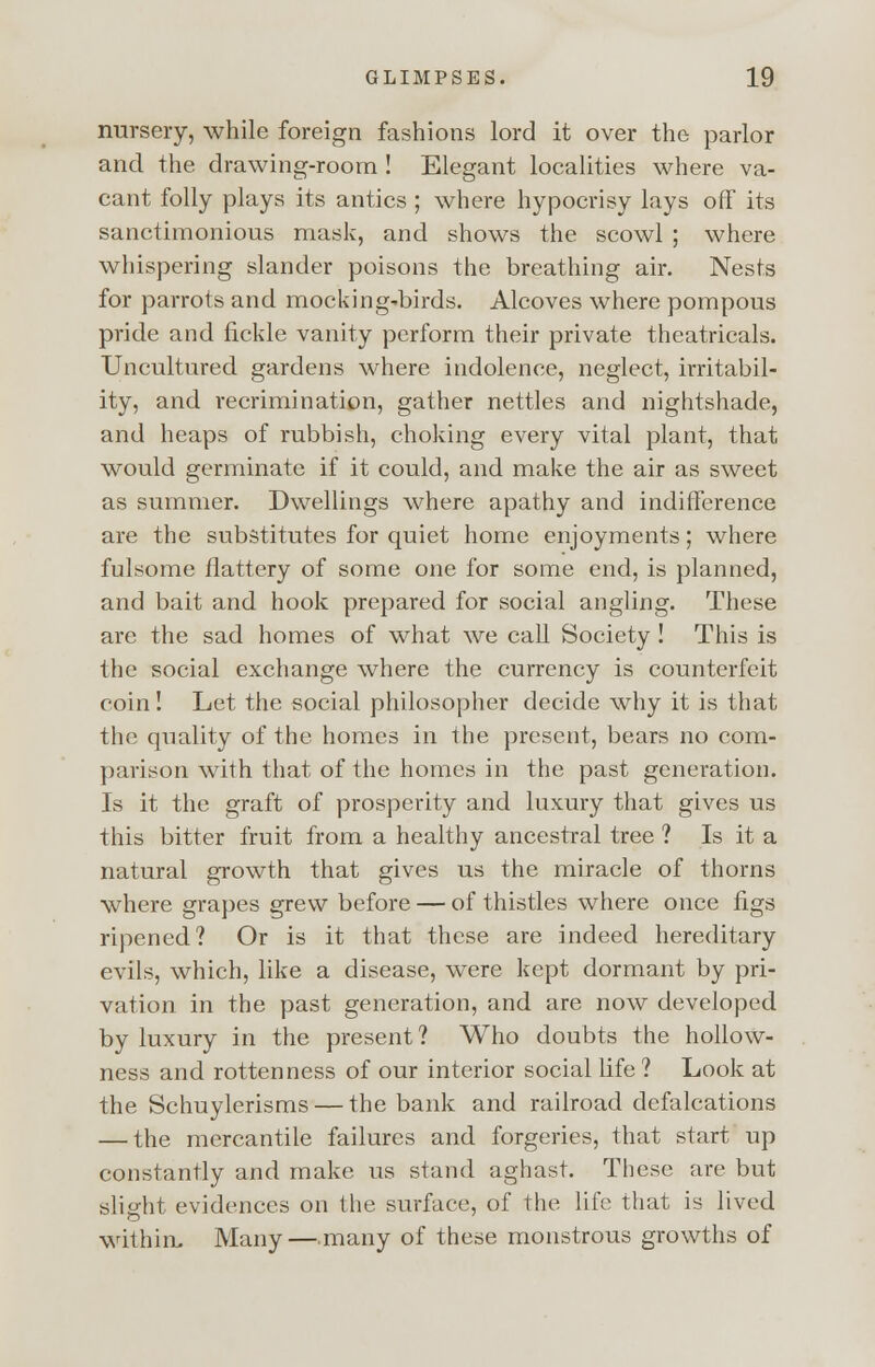 nursery, while foreign fashions lord it over the parlor and the drawing-room ! Elegant localities where va- cant folly plays its antics ; where hypocrisy lays off its sanctimonious mask, and shows the scowl ; where whispering slander poisons the breathing air. Nests for parrots and mocking-birds. Alcoves where pompous pride and fickle vanity perform their private theatricals. Uncultured gardens where indolence, neglect, irritabil- ity, and recrimination, gather nettles and nightshade, and heaps of rubbish, choking every vital plant, that would germinate if it could, and make the air as sweet as summer. Dwellings where apathy and indifference are the substitutes for quiet home enjoyments; where fulsome flattery of some one for some end, is planned, and bait and hook prepared for social angling. These are the sad homes of what we call Society ! This is the social exchange where the currency is counterfeit coin! Let the social philosopher decide why it is that the quality of the homes in the present, bears no com- parison with that of the homes in the past generation. Is it the graft of prosperity and luxury that gives us this bitter fruit from a healthy ancestral tree ? Is it a natural growth that gives us the miracle of thorns where grapes grew before — of thistles where once figs ripened? Or is it that these are indeed hereditary evils, which, like a disease, were kept dormant by pri- vation in the past generation, and are now developed by luxury in the present? Who doubts the hollow- ness and rottenness of our interior social life ? Look at the Schuylerisms — the bank and railroad defalcations — the mercantile failures and forgeries, that start up constantly and make us stand aghast. These are but slight evidences on the surface, of the life that is lived within. Many — many of these monstrous growths of