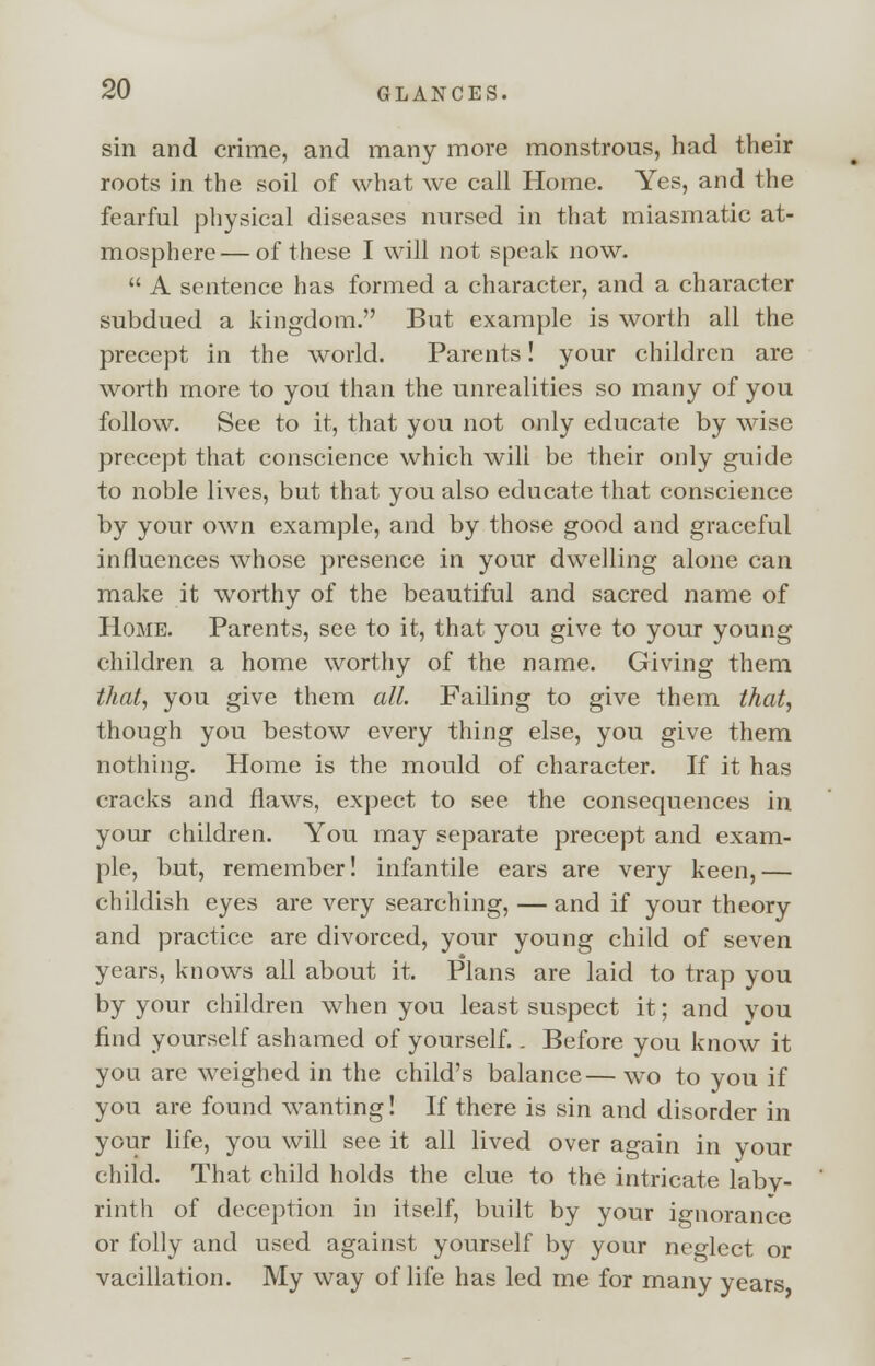 sin and crime, and many more monstrous, had their roots in the soil of what we call Home. Yes, and the fearful physical diseases nursed in that miasmatic at- mosphere— of these I will not speak now.  A sentence has formed a character, and a character subdued a kingdom. But example is worth all the precept in the world. Parents! your children are worth more to you than the unrealities so many of you follow. See to it, that you not only educate by wise precept that conscience which will be their only guide to noble lives, but that you also educate that conscience by your own example, and by those good and graceful influences whose presence in your dwelling alone can make it worthy of the beautiful and sacred name of Home. Parents, see to it, that you give to your young children a home worthy of the name. Giving them that, you give them all. Failing to give them that, though you bestow every thing else, you give them nothing. Home is the mould of character. If it has cracks and flaws, expect to see the consequences in your children. You may separate precept and exam- ple, but, remember! infantile ears are very keen,— childish eyes are very searching, — and if your theory and practice are divorced, your young child of seven years, knows all about it. Plans are laid to trap you by your children when you least suspect it; and you find yourself ashamed of yourself.. Before you know it you are weighed in the child's balance— wo to you if you are found wanting! If there is sin and disorder in your life, you will see it all lived over again in your child. That child holds the clue to the intricate laby- rinth of deception in itself, built by your ignorance or folly and used against yourself by your neglect or vacillation. My way of life has led me for many years