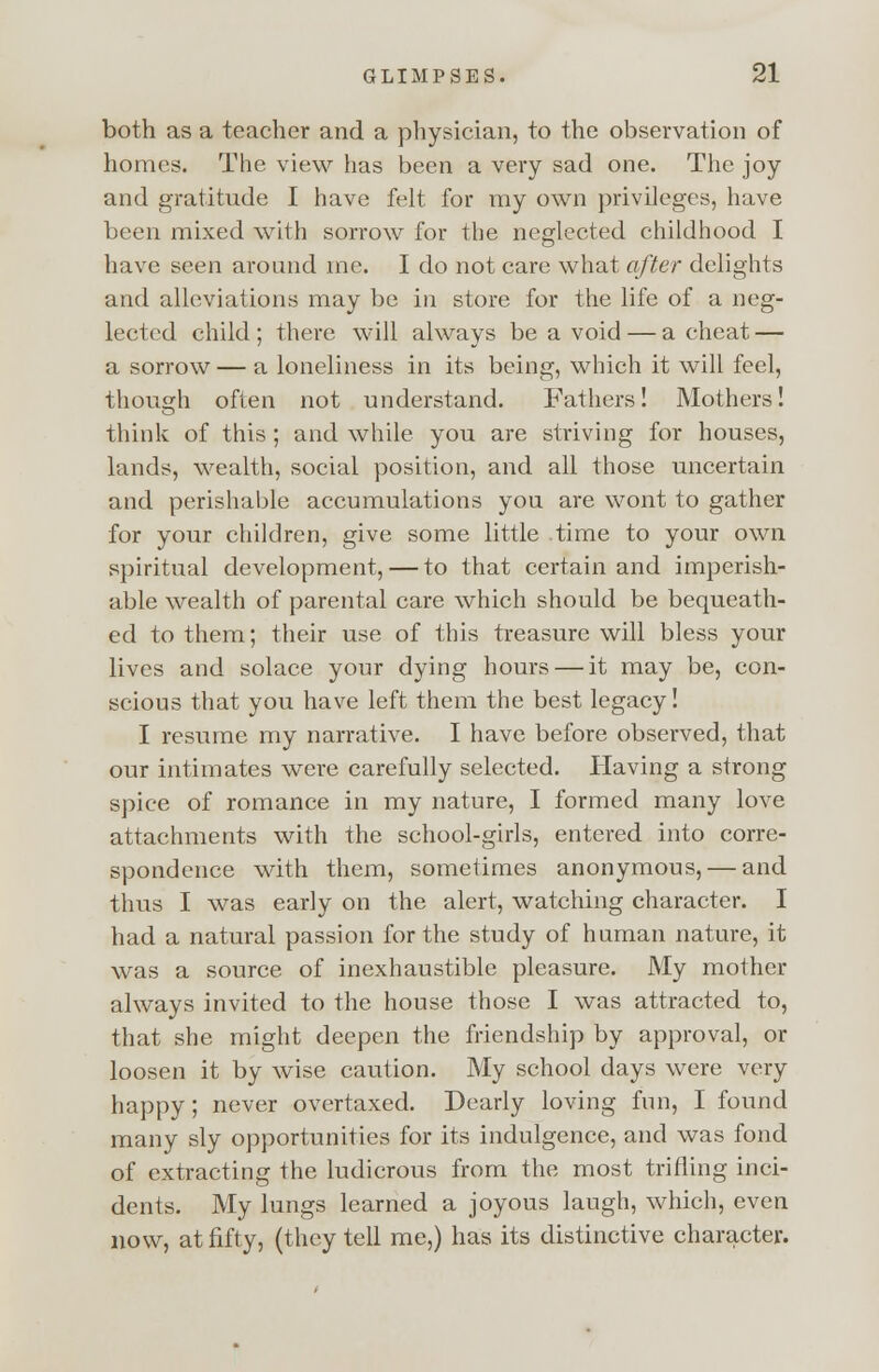 both as a teacher and a physician, to the observation of homes. The view has been a very sad one. The joy and gratitude I have felt for my own privileges, have been mixed with sorrow for the neglected childhood I have seen around me. I do not care what after delights and alleviations may be in store for the life of a neg- lected child ; there will always be a void — a cheat — a sorrow — a loneliness in its being, which it will feel, though often not understand. Fathers! Mothers! think of this ; and while you are striving for houses, lands, wealth, social position, and all those uncertain and perishable accumulations you are wont to gather for your children, give some little time to your own spiritual development, — to that certain and imperish- able wealth of parental care which should be bequeath- ed to them; their use of this treasure will bless your lives and solace your dying hours — it may be, con- scious that you have left them the best legacy! I resume my narrative. I have before observed, that our intimates were carefully selected. Having a strong spice of romance in my nature, I formed many love attachments with the school-girls, entered into corre- spondence with them, sometimes anonymous, — and thus I was early on the alert, watching character. I had a natural passion for the study of human nature, it was a source of inexhaustible pleasure. My mother always invited to the house those I was attracted to, that she might deepen the friendship by approval, or loosen it by wise caution. My school days were very happy; never overtaxed. Dearly loving fun, I found many sly opportunities for its indulgence, and was fond of extracting the ludicrous from the most trifling inci- dents. My lungs learned a joyous laugh, which, even now, at fifty, (they tell me,) has its distinctive character.