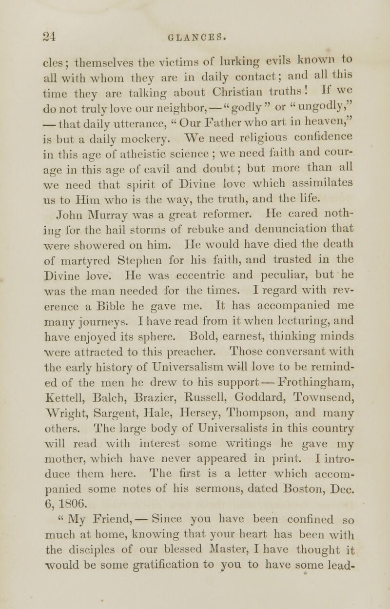 cles; themselves the victims of lurking evils known to all with whom they are in daily contact; and all this time thcv are talking about Christian truths! If we do not truly love our neighbor, —godly or ungodly, — that daily utterance, Our Father who art in heaven, is but a daily mockery. We need religious confidence in this a<re of atheistic science ; we need faith and cour- age in this age of cavil and doubt; but more than all we need that spirit of Divine love which assimilates us to Him who is the way, the truth, and the life. John Murray was a great reformer. He cared noth- ing for the hail storms of rebuke and denunciation that were showered on him. He would have died the death of martyred Stephen for his faith, and trusted in the Divine love. He was eccentric and peculiar, but he was the man needed for the times. I regard with rev- erence a Bible he gave me. It has accompanied me many journeys. I have read from it when lecturing, and have enjoyed its sphere. Bold, earnest, thinking minds were attracted to this preacher. Those conversant with the early history of Universalism will love to be remind- ed of the men he drew to his support—Frothingham, Kettell, Balch, Brazier, Russell, Goddard, Townsend, Wright, Sargent, Hale, Hersey, Thompson, and many others. The large body of Universalists in this country will read with interest some writings he gave my mother, which have never appeared in print. I intro- duce them here. The first is a letter which accom- panied some notes of his sermons, dated Boston, Dec. 6, 1806. My Friend,— Since you have been confined so much at home, knowing that your heart has been with the disciples of our blessed Master, I have thought it would be some gratification to you to have some lead-