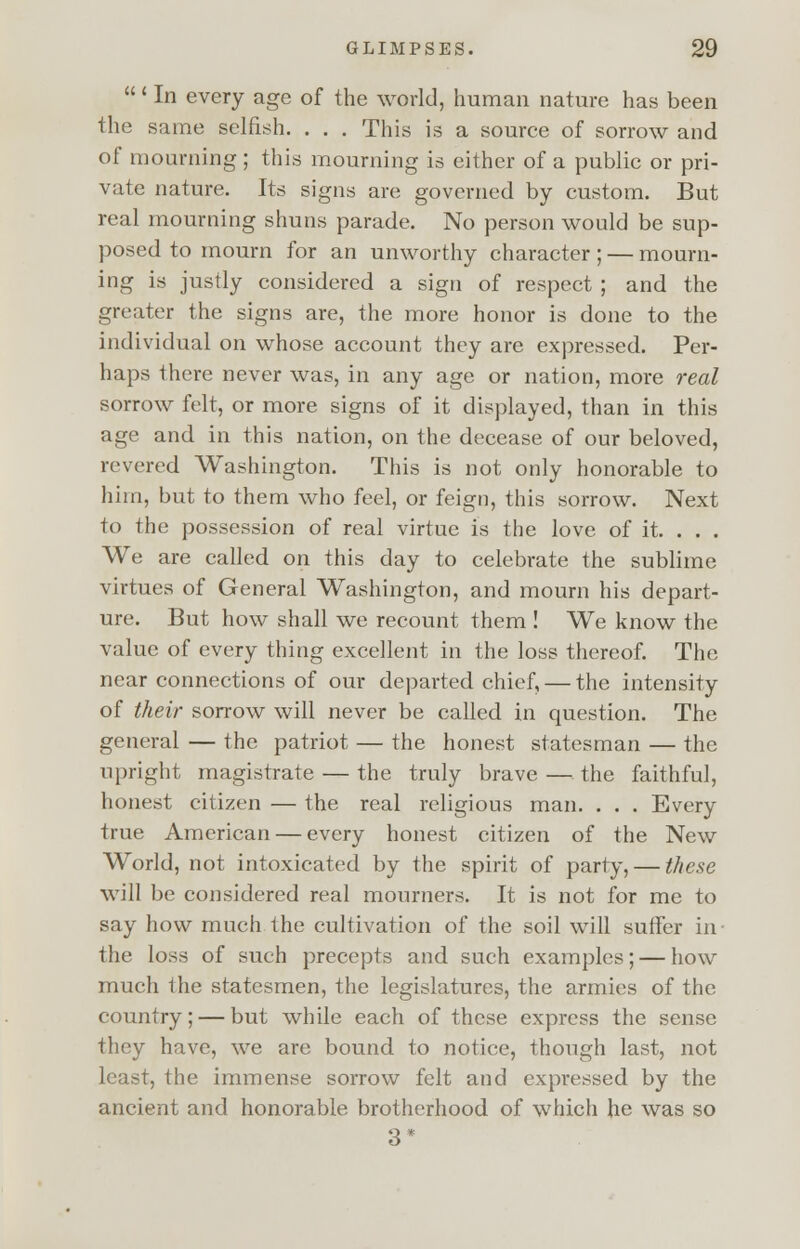' In every age of the world, human nature has been the same selfish. . . . This is a source of sorrow and of mourning ; this mourning is either of a public or pri- vate nature. Its signs are governed by custom. But real mourning shuns parade. No person would be sup- posed to mourn for an unworthy character ; — mourn- ing is justly considered a sign of respect ; and the greater the signs are, the more honor is done to the individual on whose account they are expressed. Per- haps there never was, in any age or nation, more real sorrow felt, or more signs of it displayed, than in this age and in this nation, on the decease of our beloved, revered Washington. This is not only honorable to him, but to them who feel, or feign, this sorrow. Next to the possession of real virtue is the love of it. . . . We are called on this day to celebrate the sublime virtues of General Washington, and mourn his depart- ure. But how shall we recount them ! We know the value of every thing excellent in the loss thereof. The near connections of our departed chief, — the intensity of their sorrow will never be called in question. The general — the patriot — the honest statesman — the upright magistrate — the truly brave — the faithful, honest citizen — the real religious man. . . . Every true American — every honest citizen of the New World, not intoxicated by the spirit of party, — these will be considered real mourners. It is not for me to say how much the cultivation of the soil will suffer in the loss of such precepts and such examples; — how much the statesmen, the legislatures, the armies of the country; — but while each of these express the sense they have, we are bound to notice, though last, not least, the immense sorrow felt and expressed by the ancient and honorable brotherhood of which he was so 3*