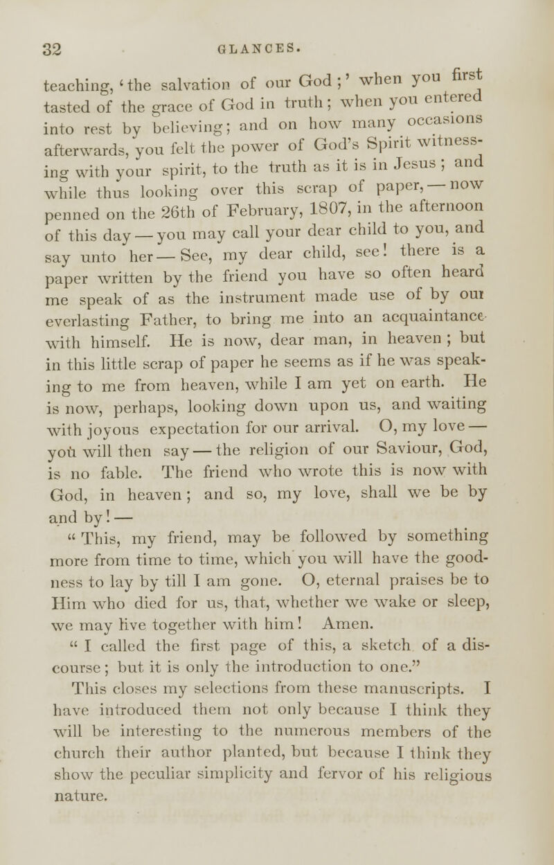 teaching,'the salvation of our God;' when you first tasted of the grace of God in truth; when you entered into rest by believing; and on how many occasions afterwards, you felt the power of God's Spirit witness- ing with your spirit, to the truth as it is in Jesus ; and while thus looking over this scrap of paper, —now penned on the 26th of February, 1807, in the afternoon of this day —you may call your dear child to you, and say unto her—See, my dear child, see! there is a paper written by the friend you have so often heard me speak of as the instrument made use of by om everlasting Father, to bring me into an acquaintance with himself. He is now, dear man, in heaven ; but in this little scrap of paper he seems as if he was speak- ing to me from heaven, while I am yet on earth. He is now, perhaps, looking down upon us, and waiting with joyous expectation for our arrival. O, my love — you will then say — the religion of our Saviour, God, is no fable. The friend who wrote this is now with God, in heaven; and so, my love, shall we be by and by! — This, my friend, may be followed by something more from time to time, which you will have the good- ness to lay by till I am gone. O, eternal praises be to Him who died for us, that, whether we wake or sleep, we may live together with him! Amen. I called the first page of this, a sketch of a dis- course; but it is only the introduction to one. This closes my selections from these manuscripts. I have introduced them not only because I think they will be interesting to the numerous members of the church their author planted, but because I think they show the peculiar simplicity and fervor of his religious nature.