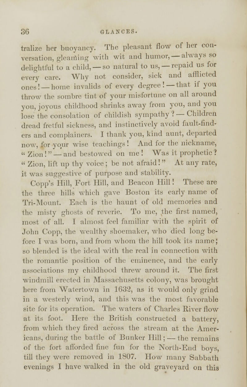tralize her buoyancy. The pleasant flow of her con- versation, gleatfling with wit and humor, — always so delightful to a child, —so natural to us, —repaid us for every care. Why not consider, sick and afflicted ones! — home invalids of every degree!—that if you throw the sombre tint of your misfortune on all around you, joyous childhood shrinks away from you, and you lose the consolation of childish sympathy ? — Children dread fretful sickness, and instinctively avoid fault-find- ers and complainers. I thank you, kind aunt, departed now, for your wise teachings ! And for the nickname, Zion ! — and bestowed on me ! Was it prophetic ? Zion, lift up thy voice ; be not afraid! At any rate, it was suggestive of purpose and stability. Copp's Hill, Fort Hill, and Beacon Hill! These are the three hills which gave Boston its early name of Tri-Mount. Each is the haunt of old memories and the misty ghosts of reverie. To me, vthe first named, most of all. I almost- feel familiar with the spirit of John Copp, the wealthy shoemaker, who died long be- fore I was born, and from whom the hill took its name; so blended is the ideal with the real in connection with the romantic position of the eminence, and the early associations my childhood threw around it. The first windmill erected in Massachusetts colony, was brought here from Watertown in 1632, as it would only grind in a westerly wind, and this was the most favorable site for its operation. The waters of Charles River flow at its foot. Here the British constructed a battery, from which they fired across the stream at the Amer- icans, during the battle of Bunker Hill; — the remains of the fort afforded fine fun for the North-End boys, till they were removed in 1807. How many Sabbath evenings I have walked in the old graveyard on this