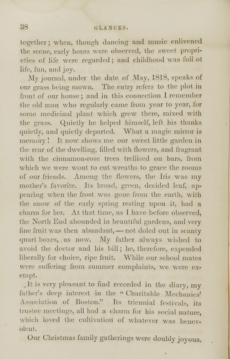 together; when, though dancing and music enlivened the scene, early hours were observed, the sweet propri- eties of life were regarded ; and childhood was lull ot life, fan, and joy. My journal, under the date of May, 1818, speaks of our grass being mown. The entry refers to the plot in front of our house; and in this connection I remember the old man who regularly came from year to year, for some medicinal plant which grew there, mixed with the grass. Quietly he helped himself, left his thanks quietly, and quietly departed. What a magic mirror is memory! It now shows me our sweet little garden in the rear of the dwelling, filled with flowers, and fragrant with the cinnamon-rose trees trellised on bars, from which we were wont to cut wreaths to grace the rooms of our friends. Among the flowers, the Iris was my mother's favorite. Its broad, green, decided leaf, ap- pearing when the frost was gone from the earth, with the snow of the early spring resting upon it, had a charm for her. At that time, as I have before observed, the North End abounded in beautiful gardens, and very fine fruit was then abundant, — not doled out in scanty quart boxes, as now. My father always wished to avoid the doctor and his bill; he, therefore, expended liberally for choice, ripe fruit. While our school mates were suffering from summer complaints, we were ex- empt. .It is very pleasant to find recorded in the diary, my father's deep interest in the Charitable Mechanics' Association of Boston. Its triennial festivals, its trustee meetings, all had a charm for his social nature which loved the cultivation of whatever was benev- olent. Our Christmas family gatherings were doubly joyous.