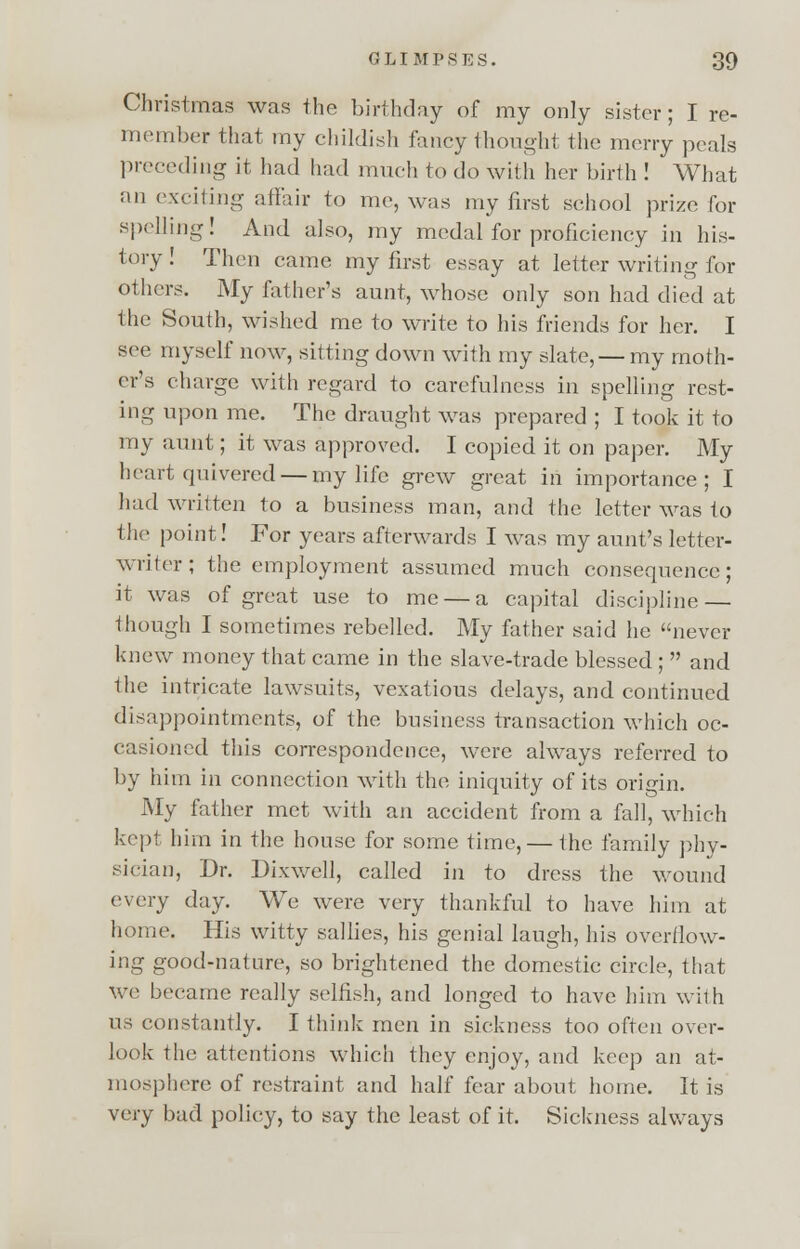 Christmas was the birthday of my only sister; I re- member that my childish fancy thought the merry peals preceding it had had much to do with her birth ! What an exciting affair to me, was my first school prize for spelling! And also, my medal for proficiency in his- tory! Then came my first essay at letter writing for others. My father's aunt, whose only son had died at the South, wished me to write to his friends for her. I see myself now, sitting down with my slate, — my moth- er's charge with regard to carefulness in spelling rest- ing upon me. The draught was prepared ; I took it to my aunt; it was approved. I copied it on paper. My heart quivered — my life grew great in importance; I had written to a business man, and the letter was to the point! For years afterwards I was my aunt's letter- writer; the employment assumed much consequence; it was of great use to me — a capital discipline — though I sometimes rebelled. My father said he never knew money that came in the slave-trade blessed ; and the intricate lawsuits, vexatious delays, and continued disappointments, of the business transaction which oc- casioned this correspondence, were always referred to by him in connection with the iniquity of its origin. My father met with an accident from a fall, which kept him in the house for some time, — the family phy- sician, Dr. Dixwell, called in to dress the wound every day. We were very thankful to have him at home. His witty sallies, his genial laugh, his overflow- ing good-nature, so brightened the domestic circle, that we became really selfish, and longed to have him with us constantly. I think men in sickness too often over- look the attentions which they enjoy, and keep an at- mosphere of restraint and half fear about home. It is very bad policy, to say the least of it. Sickness always
