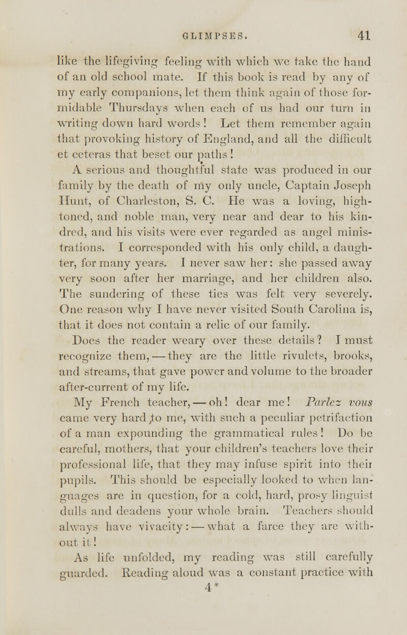 like the lifegiving feeling with which we take the hand of an old school mate. If this book is read by any of my early companions, let them think again of those for- midable Thursdays when each of us had our turn in writing down hard words ! Let them remember again that provoking history of England, and all the difficult et ceteras that beset our paths ! A serious and thoughtful state was produced in our family by the death of my only uncle, Captain Joseph Hunt, of Charleston, S. C. He was a loving, high- toned, and noble man, very near and dear to his kin- dred, and his visits were ever regarded as angel minis- trations. I corresponded with his only child, a daugh- ter, for many years. I never saw her: she passed away very soon after her marriage, and her children also. The sundering of these ties was felt very severely. One reason why I have never visited South Carolina is, that it does not contain a relic of our family. Docs the reader weary over these details ? I must recognize them, — they are the little rivulets, brooks, and streams, that gave power and volume to the broader after-current of my life. My French teacher, — oh! dear me! Parlez vous came very hard ,to me, with such a peculiar petrifaction of a man expounding the grammatical rules! Do be careful, mothers, that your children's teachers love their professional life, that they may infuse spirit into their pupils. This should be especially looked to when lan- guages are in question, for a cold, hard, prosy linguist dulls and deadens your whole brain. Teachers should always have vivacity: — what a farce they are with- out it! As life unfolded, my reading was still carefully guarded. Reading aloud was a constant practice with 4*