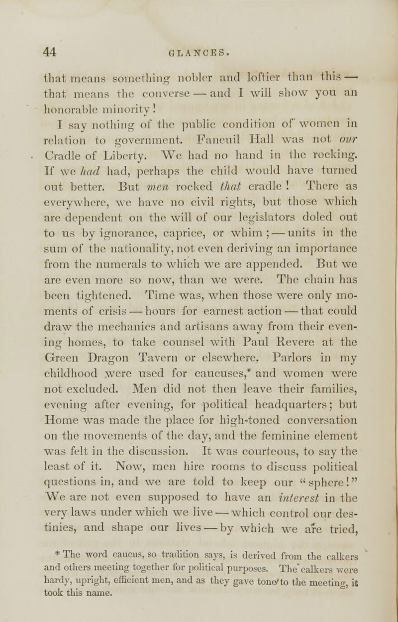 that means something nobler and loftier than this — that menus the converse — and I will show you an honorable minority ! I say nothing of the public condition of women in relation to government, Faneuil Hall was not our Cradle of Liberty. We had no hand in the rocking. If we had had, perhaps the child would have turned out better. But men rocked that cradle ! There as everywhere, we have no civil rights, but those which are dependent on the will of our legislators doled out to us by ignorance, caprice, or whim; — units in the sum of the nationality, not even deriving an importance from the numerals to which we are appended. But we arc even more so now, than wc were. The chain has been tightened. Time was, when those were only mo- ments of crisis — hours for earnest action — that could draw the mechanics and artisans away from their even- ing homes, to take counsel with Paul Revere at the Green Dragon Tavern or elsewhere. Parlors in my childhood were used for caucuses,* and women were not excluded. Men did not then leave their families, evening after evening, for political headquarters; but Home was made the place for high-toned conversation on the movements of the day, and the feminine element was felt in the discussion. It was courteous, to say the least of it. Now, men hire rooms to discuss political questions in, and we are told to keep our sphere! We are not even supposed to have an interest in the very laws under which we live — which control our des- tinies, and shape our lives — by which we are tried, * The word caucus, so tradition says, is derived from the calkcrs and others meeting together for political purposes. The'calkers were hardy, upright, efficient men, and as they gave tone/to the meeting, it took this name.