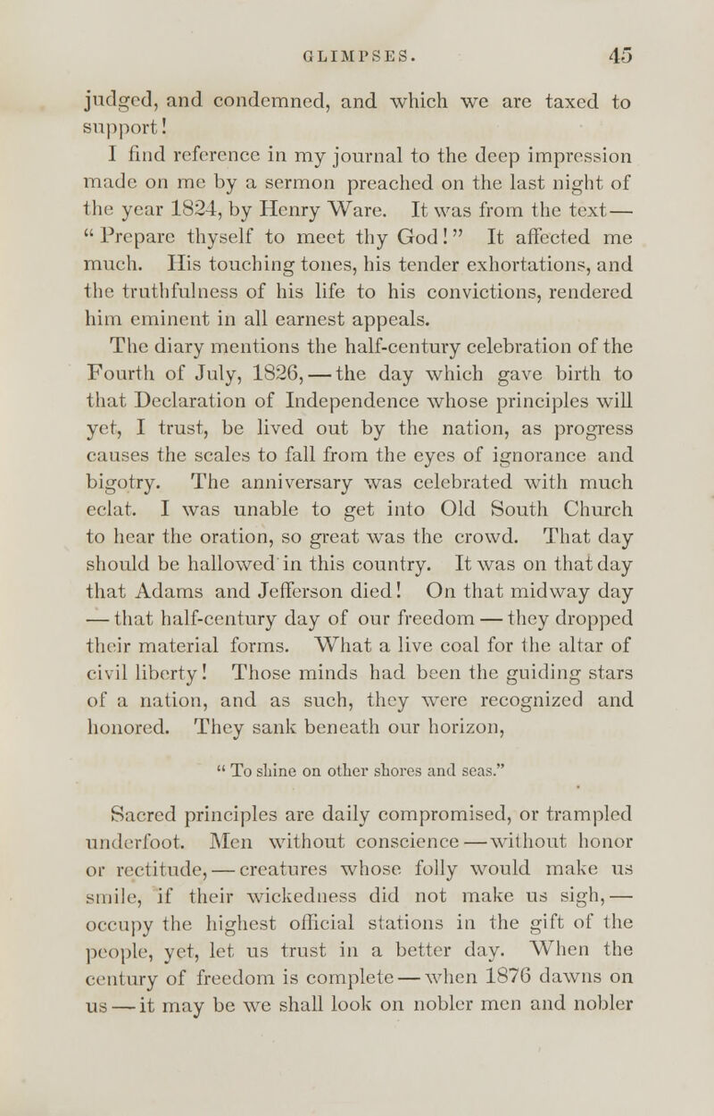 judged, and condemned, and which we are taxed to support! I find reference in my journal to the deep impression made on me by a sermon preached on the last night of the year 1824, by Henry Ware. It was from the text— Prepare thyself to meet thy God! It affected me much. His touching tones, his tender exhortations, and the truthfulness of his life to his convictions, rendered him eminent in all earnest appeals. The diary mentions the half-century celebration of the Fourth of July, 1826, — the day which gave birth to that Declaration of Independence whose principles will yet, I trust, be lived out by the nation, as progress causes the scales to fall from the eyes of ignorance and bigotry. The anniversary was celebrated with much eclat. I was unable to get into Old South Church to hear the oration, so great was the crowd. That day should be hallowed in this country. It was on that day that Adams and Jefferson died! On that midway day — that half-century day of our freedom — they dropped their material forms. What a live coal for the altar of civil liberty! Those minds had been the guiding stars of a nation, and as such, they were recognized and honored. They sank beneath our horizon, To shine on other shores and seas. Sacred principles are daily compromised, or trampled underfoot. Men without conscience—without honor or rectitude, — creatures whose folly would make us smile, if their wickedness did not make us sigh,— occupy the highest official stations in the gift of the people, yet, let us trust in a better day. When the century of freedom is complete — when 1876 dawns on Us. — it may be we shall look on nobler men and nobler