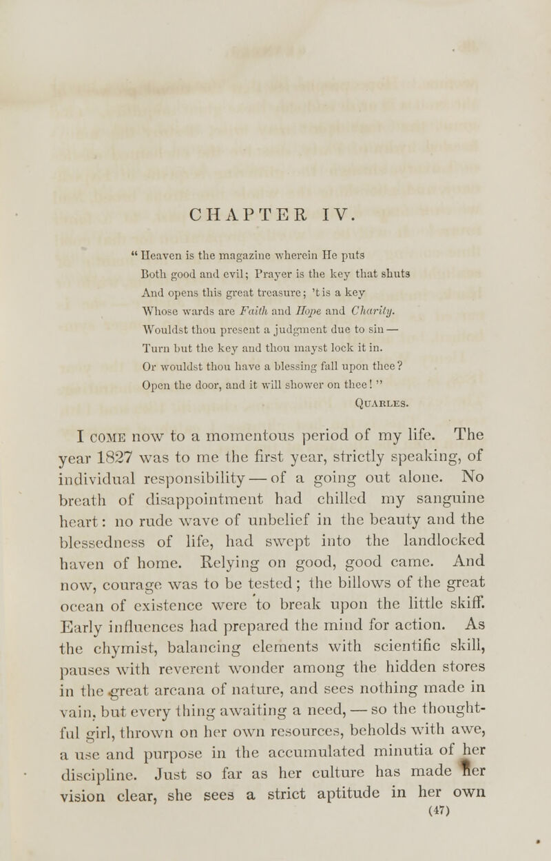 CHAPTER IV.  Ileavcn is the magazine wherein He puts Both good and evil; Prayer is the key that shuts And opens this great treasure; 'tis a key Whose wards are Faith and Hope and Charily. Wouklst thou present a judgment due to sin — Turn but the key and thou mayst lock it in. Or wouklst thou have a blessing fall upon thee? Open the door, and it will shower on thee!  QUARLES. I come now to a momentous period of my life. The year 1827 was to me the first year, strictly speaking, of individual responsibility — of a going out alone. No breath of disappointment had chilled my sanguine heart: no rude wave of unbelief in the beauty and the blessedness of life, had swept into the landlocked haven of home. Relying on good, good came. And now, courage was to be tested; the billows of the great ocean of existence were to break upon the little skiff. Early influences had prepared the mind for action. As the chymist, balancing elements with scientific skill, pauses with reverent wonder among the hidden stores in the .great arcana of nature, and sees nothing made in vain, but everything awaiting a need, — so the thought- ful girl, thrown on her own resources, beholds with awe, a use and purpose in the accumulated minutia of her discipline. Just so far as her culture has made ner vision clear, she sees a strict aptitude in her own