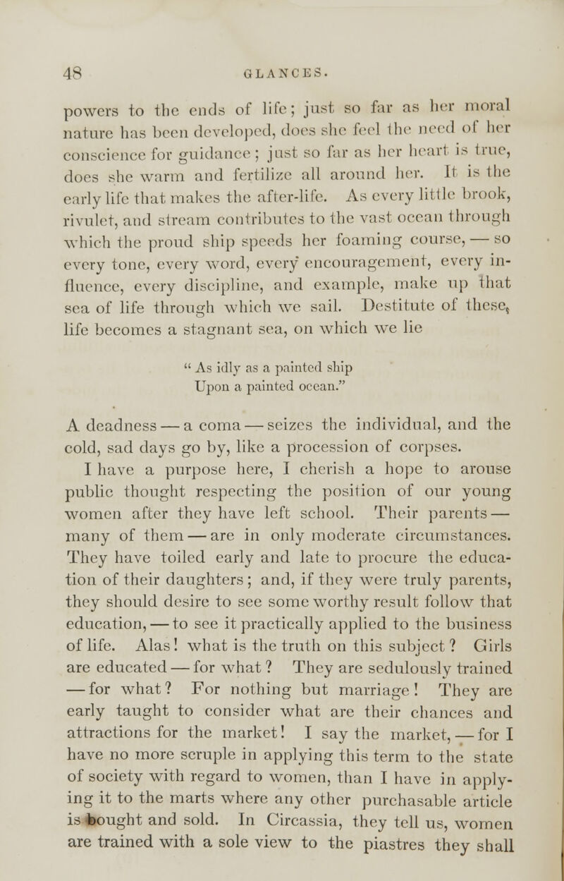 powers to the ends of life; just so far as her moral nature has been developed, does she feel the need <>( her conscience for guidance : just so far as her heart is true, does she warm and fertilize all around her. It is I In- early life that makes the after-life. As every little brook, rivulet, and stream contributes to the vasl ocean through which the proud ship speeds her foaming course, — so every tone, every word, every encouragement, every in- fluence, every discipline, and example, make up that sea of life through which we sail. Destitute of thcsc5 life becomes a stagnant sea, on which wTe lie  As idly as a painted ship Upon a painted ocean. A deadness — a coma — seizes the individual, and the cold, sad days go by, like a procession of corpses. I have a purpose here, I cherish a hope to arouse public thought respecting the position of our young women after they have left school. Their parents — many of them — are in only moderate circumstances. They have toiled early and late to procure the educa- tion of their daughters ; and, if they were truly parents, they should desire to see some worthy result follow that education, — to see it practically applied to the business of life. Alas! what is the truth on this subject ? Girls are educated — for what ? They are sedulously trained — for what? For nothing but marriage! They are early taught to consider what are their chances and attractions for the market! I say the market, — fori have no more scruple in applying this term to the state of society with regard to women, than I have in apply- ing it to the marts where any other purchasable article is bought and sold. In Circassia, they tell us, women are trained with a sole view to the piastres they shall