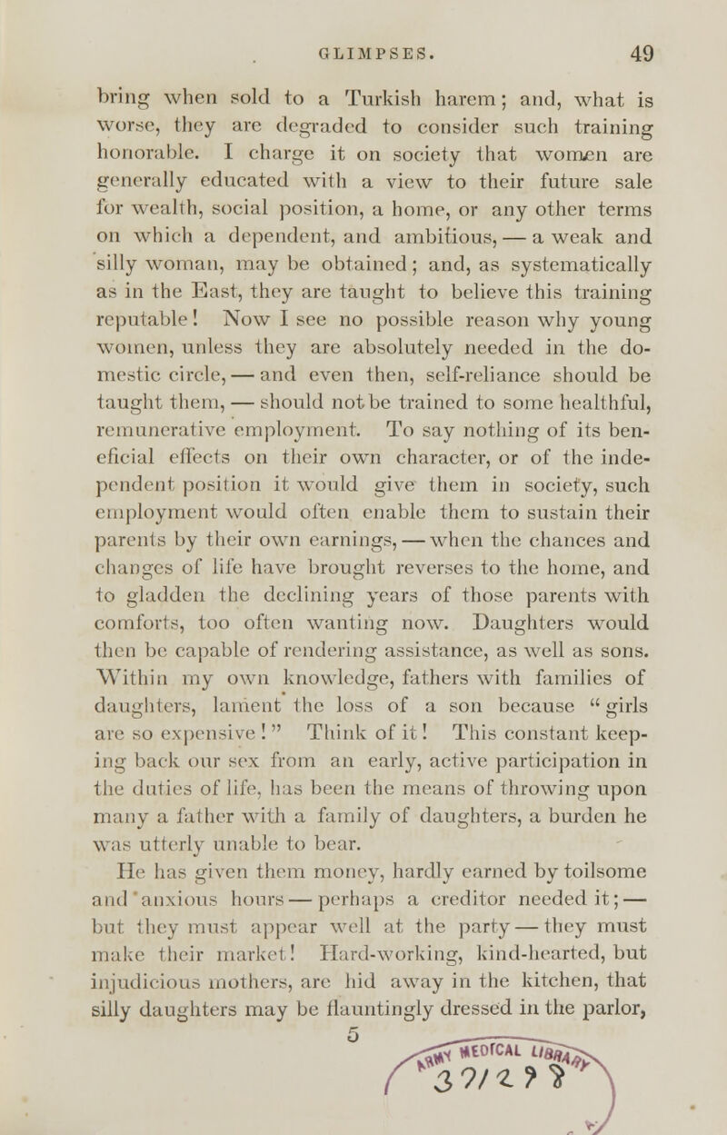 bring when sold to a Turkish harem; and, what is worse, they are degraded to consider such training honorable. I charge it on society that women are generally educated with a view to their future sale for wealth, social position, a home, or any other terms on which a dependent, and ambitious, — a weak and silly woman, may be obtained; and, as systematically as in the East, they are taught to believe this training reputable! Now I see no possible reason why young women, unless they are absolutely needed in the do- mestic circle,— and even then, self-reliance should be taught them, — should not be trained to some healthful, remunerative employment. To say nothing of its ben- eficial effects on their own character, or of the inde- pendent position it would give them in society, such employment would often enable them to sustain their parents by their own earnings, — when the chances and changes of life have brought reverses to the home, and to gladden the declining years of those parents with comforts, too often wanting now. Daughters would then be capable of rendering assistance, as well as sons. Within my own knowledge, fathers with families of daughters, lament the loss of a son because girls are so expensive ! Think of it! This constant keep- ing back our sex from an early, active participation in the duties of life, has been the means of throwing upon many a father with a family of daughters, a burden he was utterly unable to bear. He has given them money, hardly earned by toilsome and anxious hours—perhaps a creditor needed it; — but they must appear well at the party — they must make their market! Hard-working, kind-hearted, but injudicious mothers, are hid away in the kitchen, that silly daughters may be flauntingly dressed in the parlor,
