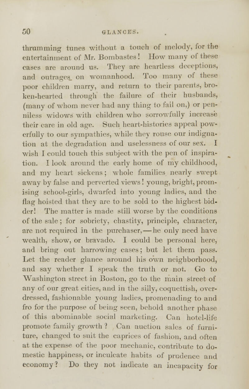 thrumming tunes without a touch of melody, for the entertainment of Mr. Bombastes! How many of these cases are around us. They are heartless deceptions, and outrages, on womanhood. Too many of these poor children marry, and return to their parents, bro- ken-hearted through the failure of their husbands, (many of whom never had any thing to fail on,) or pen- niless widows with children who sorrowfully increase their care in old age. Such heart-histories appeal pow- erfully to our sympathies, while I hey rouse our indigna- tion at the degradation and uselessness of our sex. I wish I could touch this subject with the pen of inspira- tion. I look around the early home of my childhood, and my heart sickens; whole families nearly swept away by false and perverted views ! young, bright, prom- ising school-girls, dwarfed into young ladies, and the flag hoisted that they are to be sold to the highest bid- der! The matter is made still worse by the conditions of the sale; for sobriety, chastity, principle, character, arc not required in the purchaser, — he only need have wealth, show, or bravado. I could be personal here, and bring out harrowing cases; but let them pass. Let the reader glance around his own neighborhood, and say whether I speak the truth or not. Go to Washington street in Boston, go to the main street of any of our great cities, and in the silly, coquettish, over- dressed, fashionable young ladies, promenading to and fro for the purpose of being seen, behold another phase of this abominable social marketing. Can hotel-life promote family growth ? Can auction sales of furni- ture, changed to suit the caprices of fashion, and often at the expense of the poor mechanic, contribute to do- mestic happiness, or inculcate habits of prudence and economy? Do they not indicate an incapacity for