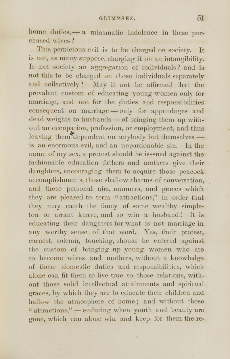 home duties,— a miasmatic indolence in these pur- chased wives ? This pernicious evil is to be charged on society. It is not, as many suppose, charging it on an intangibility. Is not society an aggregation of individuals? and is not this to be charged on those individuals separately and collectively? May it not be affirmed that the prevalent custom of educating young women only for marriage, and not for the duties and responsibilities consequent on marriage — only for appendages and dead weights to husbands —of bringing them up with- out an occupation, profession, or employment, and thus leaving them dependent on anybody but themselves — is an enormous evil, and an unpardonable sin. In the name of my sex, a protest should be isssued against the fashionable education fathers and mothers give their daughters, encouraging them to acquire those peacock accomplishments, those shallow charms of conversation, and those personal airs, manners, and graces which they are pleased to term attractions, in order that they may catch the fancy of some wealthy simple- ton or arrant knave, and so win a husband! It is educating their daughters for what is not marriage in any worthy sense of that word. Yes, their protest, earnest, solemn, touching, should be entered against the custom of bringing up young women who are to become wives and mothers, without a knowledge of ihose domestic duties and responsibilities, which alone can fit them to live true to those relations, with- out those solid intellectual attainments and spiritual graces, by which they are to educate their children and hallow the atmosphere of home; and without those attractions, — enduring when youth and beauty are gone, which can alone win and keep for them the re-