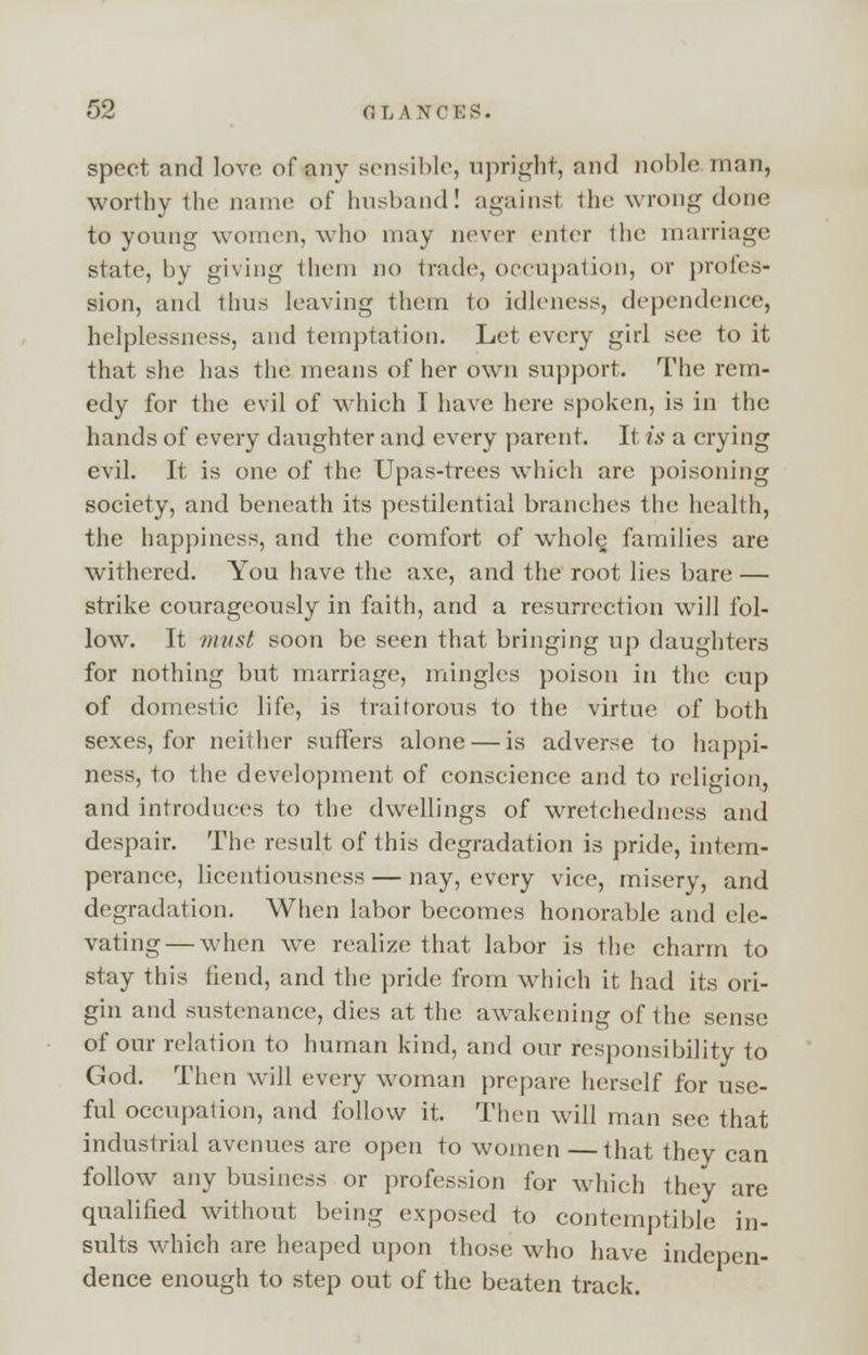 spect and love of any sensible, upright, and noble man, worthy the name of husband! against the wrong done to young women, who may never enter the marriage state, by giving them no trade, occupation, or profes- sion, and Ihus leaving them to idleness, dependence, helplessness, and temptation. Let every girl see to it that she has the means of her own support. The rem- edy for the evil of which I have here spoken, is in the hands of every daughter and every parent. It is a crying evil. It is one of the Upas-trees which are poisoning society, and beneath its pestilential branches the health, the happiness, and the comfort of whole families are withered. You have the axe, and the root lies bare — strike courageously in faith, and a resurrection will fol- low. It must soon be seen that bringing up daughters for nothing but marriage, mingles poison in the cup of domestic life, is traitorous to the virtue of both sexes, for neither suffers alone — is adverse to happi- ness, to the development of conscience and to religion, and introduces to the dwellings of wretehedness and despair. The result of this degradation is pride, intem- perance, licentiousness — nay, every vice, misery, and degradation. When labor becomes honorable and ele- vating— when we realize that labor is the charm to stay this fiend, and the pride from which it had its ori- gin and sustenance, dies at the awakening of the sense of our relation to human kind, and our responsibility to God. Then will every woman prepare herself for use- ful occupation, and follow it. Then will man see that industrial avenues are open to women —that they can follow any business or profession for which they are qualified without being exposed to contemptible in- sults which are heaped upon those who have indepen- dence enough to step out of the beaten track.