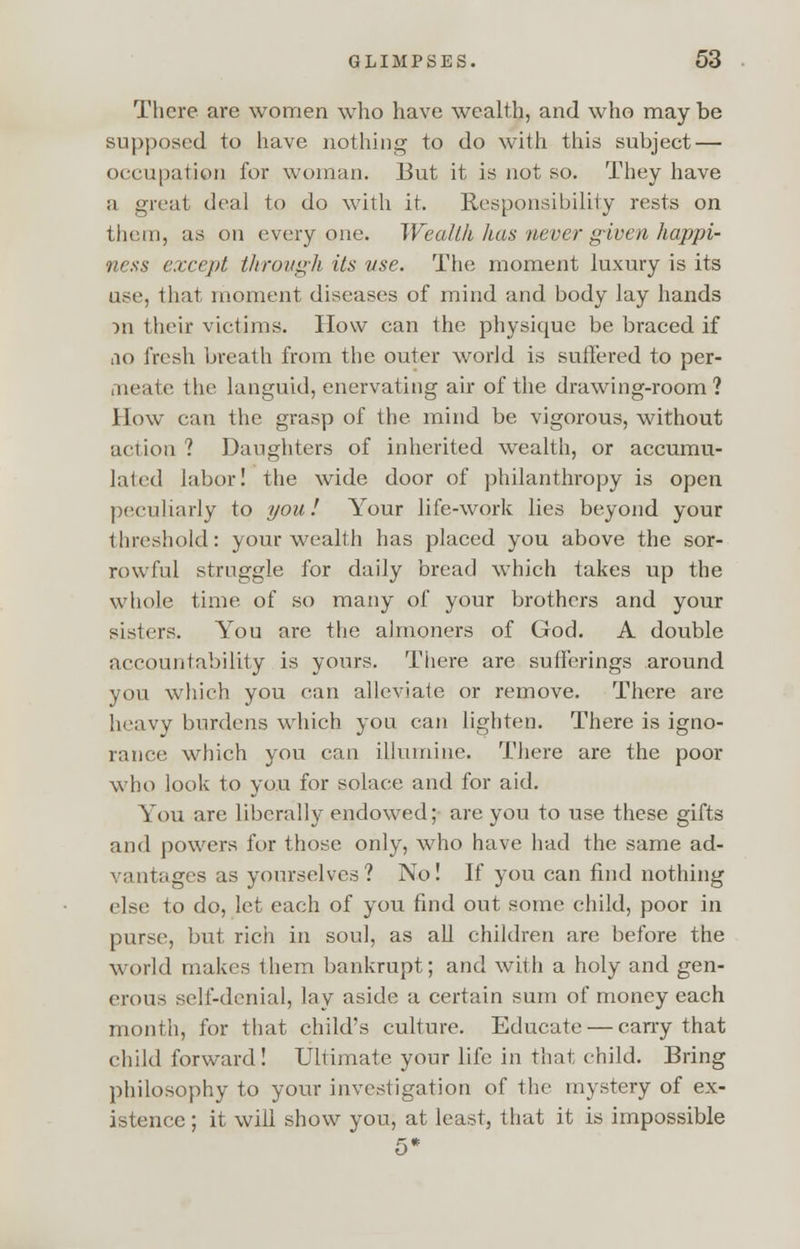 There are women who have wealth, and who may be supposed to have nothing to do with this subject — occupation for woman. But it is not so. They have a great deal to do with it. Responsibility rests on them, as on everyone. Wealth has never given happi- ness except tlirough its use. The moment luxury is its use, that moment diseases of mind and body lay hands >n their victims. How can the physique be braced if ao fresh breath from the outer world is suffered to per- meate the languid, enervating air of the drawing-room ? How can the grasp of the mind be vigorous, without action ? Daughters of inherited wealth, or accumu- lated labor! the wide door of philanthropy is open peculiarly to you! Your life-work lies beyond your threshold: your wealth has placed you above the sor- rowful struggle for daily bread which takes up the whole time of so many of your brothers and your sisters. You are the almoners of God. A double accountability is yours. There are sufferings around you which you can alleviate or remove. There are heavy burdens which you can lighten. There is igno- rance which you can illumine. There are the poor who look to you for solace and for aid. You are liberally endowed; are you to use these gifts and powers for those only, who have had the same ad- vantages as yourselves? No! If you can find nothing else to do, let each of you find out some child, poor in purse, but rich in soul, as all children are before the world makes them bankrupt; and with a holy and gen- erous self-denial, lay aside a certain sum of money each month, for that child's culture. Educate — cany that child forward! Ultimate your life in that child. Bring philosophy to your investigation of the mystery of ex- istence ; it will show you, at least, that it is impossible