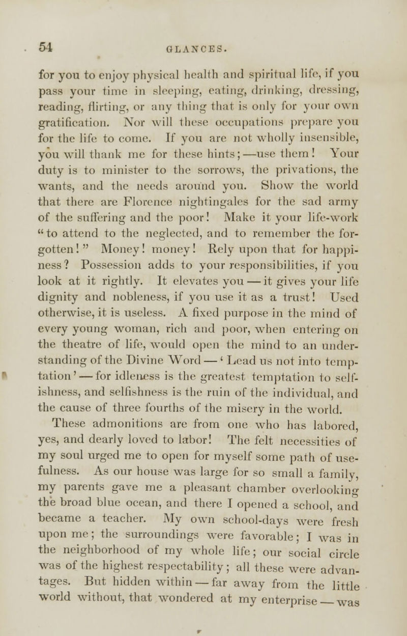 for you to enjoy physical health and spiritual life, if you pass your time in sleeping, eating, drinking, dressing, reading, flirting, or any thing thai is only for your own gratification. Nor will these occupations prepare you for the life to come. If you are not wholly insensible, you will thank me for these hints;—use them! Your duty is to minister to the sorrows, the privations, the wants, and the needs around you. Show the world that there are Florence nightingales for the sad army of the suffering and the poor! Make it your life-work to attend to the neglected, and to remember the for- gotten ! Money! money! Rely upon that for happi- ness? Possession adds to your responsibilities, if you look at it rightly. It elevates you — it gives your life dignity and nobleness, if you use it as a trust! Used otherwise, it is useless. A fixed purpose in the mind of every young woman, rich and poor, when entering on the theatre of life, would open the mind to an under- standing of the Divine Word — ' Lead us not into temp- tation '— for idleness is the greatest temptation to self- ishness, and selfishness is the ruin of the individual, and the cause of three fourths of the misery in the world. These admonitions are from one who has labored, yes, and dearly loved to labor! The felt necessities of my soul urged me to open for myself some path of use- fulness. As our house was large for so small a family, my parents gave me a pleasant chamber overlooking the broad blue ocean, and there I opened a school, and became a teacher. My own school-days were fresh upon me; the surroundings were favorable; I was in the neighborhood of my whole life; our social circle was of the highest respectability; all these were advan- tages. But hidden within — far away from the little world without, that wondered at my enterprise was